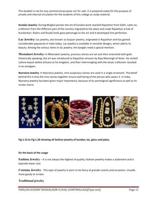 This	
  booklet	
  is	
  not	
  for	
  any	
  commercial	
  purpose	
  nor	
  for	
  sale,	
  it	
  is	
  prepared	
  solely	
  for	
  the	
  purpose	
  of	
  
private	
  and	
  internal	
  circulation	
  for	
  the	
  students	
  of	
  this	
  college	
  as	
  study	
  material.	
  
	
  
	
  
FDDI/ACCESSORY	
  DESIGN/SEM-­‐V/SLB/	
  (CONTROLLED)[Type	
  text]	
   Page	
  11	
  
	
  
Kundan	
  Jewelry:	
  During	
  Mughal	
  period,	
  the	
  art	
  of	
  kundan	
  work	
  reached	
  Rajasthan	
  from	
  Delhi.	
  Later	
  on,	
  
craftsmen	
  from	
  the	
  different	
  part	
  of	
  the	
  country	
  migrated	
  to	
  the	
  place	
  and	
  made	
  Rajasthan	
  a	
  hub	
  of	
  
Kundankari.	
  Rulers	
  and	
  feudal	
  lords	
  gave	
  patronage	
  to	
  the	
  art	
  and	
  it	
  developed	
  into	
  perfection.	
  
Lac Jewelry:	
  Lac	
  jewelry,	
  also	
  known	
  as	
  lacquer	
  jewelry,	
  originated	
  in	
  Rajasthan	
  and	
  has	
  gained	
  
considerable	
  popularity	
  in	
  India	
  today.	
  Lac	
  jewelry	
  is	
  available	
  in	
  versatile	
  designs,	
  which	
  add	
  to	
  its	
  
beauty.	
  Among	
  the	
  various	
  items	
  in	
  lac	
  jewelry,	
  the	
  bangles	
  need	
  a	
  special	
  mention.	
  
Meenakari Jewelry:	
  In	
  Meenakari	
  jewelry,	
  precious	
  stones	
  are	
  set	
  and	
  then	
  enameled	
  with	
  gold.	
  
Historically	
  speaking,	
  the	
  art	
  was	
  introduced	
  to	
  Rajasthan	
  artisans	
  by	
  Raja	
  Mansingh	
  of	
  Amer.	
  He	
  invited	
  
Lahore-­‐based	
  skilled	
  artisans	
  to	
  his	
  kingdom,	
  and	
  their	
  intermingling	
  with	
  the	
  locals	
  craftsmen	
  resulted	
  
in	
  an	
  amalgam.	
  
Navratna	
  Jewelry:	
  In	
  Navratna	
  jewelry,	
  nine	
  auspicious	
  stones	
  are	
  used	
  in	
  a	
  single	
  ornament.	
  The	
  belief	
  
behind	
  this	
  is	
  that	
  the	
  nine	
  stones	
  together	
  ensure	
  well	
  being	
  of	
  the	
  person	
  who	
  wears	
  it.	
  In	
  India,	
  
Navratna	
  jewelry	
  has	
  been	
  given	
  major	
  importance,	
  because	
  of	
  its	
  astrological	
  significance	
  as	
  well	
  as	
  its	
  
innate	
  charm.	
  
	
  
	
  	
  	
   	
  
	
  
Fig	
  1.15	
  to	
  Fig	
  1.20	
  showing	
  all	
  fashion	
  jewelry	
  of	
  kundan,	
  lac,	
  glass	
  and	
  jadau.	
  
	
  
On	
  the	
  basis	
  of	
  the	
  usage	
  	
  
Fashion Jewelry	
  –	
  It	
  is	
  not	
  always	
  the	
  highest	
  of	
  quality;	
  fashion	
  jewellry	
  makes	
  a	
  statement	
  and	
  is	
  
typically	
  lower	
  cost.	
  
Costume Jewelry	
  -­‐	
  This	
  type	
  of	
  jewelry	
  is	
  worn	
  to	
  be	
  fancy	
  at	
  grander	
  events	
  and	
  occasions.	
  Usually	
  
more	
  gaudy	
  or	
  ornate.	
  
Traditional jewelry
 