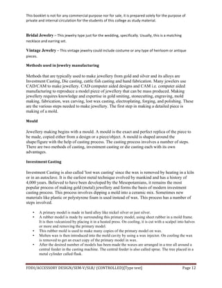This	
  booklet	
  is	
  not	
  for	
  any	
  commercial	
  purpose	
  nor	
  for	
  sale,	
  it	
  is	
  prepared	
  solely	
  for	
  the	
  purpose	
  of	
  
private	
  and	
  internal	
  circulation	
  for	
  the	
  students	
  of	
  this	
  college	
  as	
  study	
  material.	
  
	
  
	
  
FDDI/ACCESSORY	
  DESIGN/SEM-­‐V/SLB/	
  (CONTROLLED)[Type	
  text]	
   Page	
  12	
  
	
  
Bridal Jewelry	
  –	
  This	
  jewelry	
  type	
  just	
  for	
  the	
  wedding,	
  specifically.	
  Usually,	
  this	
  is	
  a	
  matching	
  
necklace	
  and	
  earring	
  set.	
  
Vintage Jewelry	
  –	
  This	
  vintage	
  jewelry	
  could	
  include	
  costume	
  or	
  any	
  type	
  of	
  heirloom	
  or	
  antique	
  
pieces.	
  
Methods	
  used	
  in	
  Jewelry	
  manufacturing	
  	
  
Methods that are typically used to make jewellery from gold and silver and its alloys are
Investment Casting, Die casting, cattle fish casting and hand fabrication. Many jewelers use
CAD/CAM to make jewellery. CAD computer aided designs and CAM i.e. computer aided
manufacturing to reproduce a model piece of jewellery that can be mass produced. Making
jewellery requires knowledge and expertise in gold smiting, stonecutting, engraving, mold
making, fabrication, wax carving, lost wax casting, electroplating, forging, and polishing. These
are the various steps needed to make jewellery. The first step in making a detailed piece is
making of a mold.
Mould	
  
Jewellery making begins with a mould. A mould is the exact and perfect replica of the piece to
be made, copied either from a design or a piece/object. A mould is shaped around the
shape/figure with the help of casting process. The casting process involves a number of steps.
There are two methods of casting, investment casting or die casting each with its own
advantages.
Investment	
  Casting	
  
Investment Casting is also called 'lost wax casting' since the wax is removed by heating in a kiln
or in an autoclave. It is the earliest metal technique evolved by mankind and has a history of
4,000 years. Believed to have been developed by the Mesopotamians, it remains the most
popular process of making gold (metal) jewellery and forms the basis of modern investment
casting process. This process involves dipping a mold into a ceramic mix. Sometimes new
materials like plastic or polystyrene foam is used instead of wax. This process has a number of
steps involved.
• A primary model is made in hard alloy like nickel silver or just silver.
• A rubber model is made by surrounding this primary model, using sheet rubber in a mold frame.
It is then vulcanized by placing it in a heated press. On cooling, it is cut with a scalpel into halves
or more and removing the primary model.
• This rubber mold is used to make many copies of the primary model on wax.
• Molten wax is then introduced into the mold cavity by using a wax injector. On cooling the wax
is removed to get an exact copy of the primary model in wax.
• After the desired number of models has been made the waxes are arranged in a tree all around a
central feeder in the casting machine. The central feeder is also called sprue. The tree placed in a
metal cylinder called flask.
 