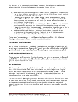 This	
  booklet	
  is	
  not	
  for	
  any	
  commercial	
  purpose	
  nor	
  for	
  sale,	
  it	
  is	
  prepared	
  solely	
  for	
  the	
  purpose	
  of	
  
private	
  and	
  internal	
  circulation	
  for	
  the	
  students	
  of	
  this	
  college	
  as	
  study	
  material.	
  
	
  
	
  
FDDI/ACCESSORY	
  DESIGN/SEM-­‐V/SLB/	
  (CONTROLLED)[Type	
  text]	
   Page	
  13	
  
	
  
• A special mixture called investment plaster is mixed with water to form a thick liquid and poured
over the tree covering the wax models. Low vacuum removes air bubbles and then this is allowed
to cool and harden to form stiff and sturdy molds.
• Then the flask is inverted and placed in a kiln/furnace. The wax is melted by steam or air to
remove all the wax. The furnace is set in stages and the maximum temperature reached is 750
degrees centigrade. The melting process takes about 12 to 16 hours. This melting down of the
wax is called the 'lost wax process'.
• The wax is slowly melted and drained out completely and all that is left behind is the investment
plaster mold and this will now be used to pour the required molten metal (to be cased) into.	
  
• The casting process begins by putting the flask in a casting machine. The gold metal or its alloy is
melted and then cast into the investment mold. Then it is allowed to cool and solidify.
• After it has cooled down completely it is immersed into cold water which breaks off the
investment mold, leaving the casts in the tree. The casting are cut off and then made into
jewellery pieces which will then be polished into completion.
Two types of casting machines are used the centrifugal casting machine which is the older
technique or the modern technique of static vacuum assist machines.
Advantages	
  of	
  investment	
  casting	
  	
  
It is an age old proven method. It allows the jeweler flexibility to create complex designs. The
details can be copied perfectly. The control of color is better. The finished product can be highly
polished. It results in very fine surface finish. The metallurgical properties are also excellent.
Disadvantages	
  of	
  investment	
  casting	
  	
  
This process can result in porosity. Also the dimensions may not be as accurate as the die struck
method. This process can and is used for almost all gold jewellery and remains a favorite with
jewelers even after 6,000 years later!
Die	
  struck	
  method	
  
Die struck method is a casting method where the metal to be cast is forced under pressure into a
mold which is usually made out of metal. This is a bona fide method of producing complex
shapes. The earliest recorded history of die casting by pressure occurred in 1800's. Using a
plunger or compressed air, molten metal is forced into a metallic die and the pressure is
maintained until the metal settles and solidifies.
The pressure reaches 25 tons per square inch. The intense pressure causes the atoms in the metal
to move closer together and solidify to form dies or molds. Using compressed sheet metal and
steel dies mountings are formed with metal parts mechanically stamped out. Each part is
matched and fitted into the correct portion of halved die and stamped and shaped. A hydraulic
press is used.
 