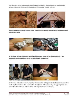 This	
  booklet	
  is	
  not	
  for	
  any	
  commercial	
  purpose	
  nor	
  for	
  sale,	
  it	
  is	
  prepared	
  solely	
  for	
  the	
  purpose	
  of	
  
private	
  and	
  internal	
  circulation	
  for	
  the	
  students	
  of	
  this	
  college	
  as	
  study	
  material.	
  
	
  
	
  
FDDI/ACCESSORY	
  DESIGN/SEM-­‐V/SLB/	
  (CONTROLLED)[Type	
  text]	
   Page	
  14	
  
	
  
	
  
Various	
  methods	
  of	
  cuttings	
  tools	
  of	
  stones	
  and	
  process	
  of	
  carvings	
  of	
  floral	
  design	
  being	
  displayed	
  in	
  
the	
  pictures	
  above.	
  
	
  
	
  
	
  
In	
  the	
  above	
  picture,	
  cutting	
  into	
  desired	
  shape	
  has	
  been	
  shown	
  .In	
  the	
  adjacent	
  picture	
  a	
  lady	
  
inspecting	
  and	
  sorting	
  stones	
  for	
  the	
  correct	
  choice	
  of	
  stone	
  setting.	
  
	
  
	
  
In	
  the	
  above	
  picture	
  the	
  men	
  are	
  preparing	
  themselves	
  for	
  casting,	
  a	
  method	
  where	
  a	
  cast	
  and	
  mold	
  is	
  
made	
  in	
  which	
  molten	
  metals	
  are	
  forced	
  in.	
  The	
  adjacent	
  picture	
  is	
  showing	
  a	
  lady	
  giving	
  shape	
  to	
  a	
  
stones	
  to	
  enhance	
  beauty	
  and	
  sometimes	
  hide	
  imperfections	
  and	
  inclusions.	
  
 