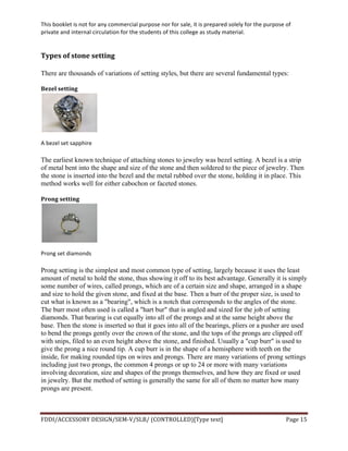 This	
  booklet	
  is	
  not	
  for	
  any	
  commercial	
  purpose	
  nor	
  for	
  sale,	
  it	
  is	
  prepared	
  solely	
  for	
  the	
  purpose	
  of	
  
private	
  and	
  internal	
  circulation	
  for	
  the	
  students	
  of	
  this	
  college	
  as	
  study	
  material.	
  
	
  
	
  
FDDI/ACCESSORY	
  DESIGN/SEM-­‐V/SLB/	
  (CONTROLLED)[Type	
  text]	
   Page	
  15	
  
	
  
Types	
  of	
  stone	
  setting	
  
There are thousands of variations of setting styles, but there are several fundamental types:
Bezel	
  setting	
  
	
  
A	
  bezel	
  set	
  sapphire	
  
The earliest known technique of attaching stones to jewelry was bezel setting. A bezel is a strip
of metal bent into the shape and size of the stone and then soldered to the piece of jewelry. Then
the stone is inserted into the bezel and the metal rubbed over the stone, holding it in place. This
method works well for either cabochon or faceted stones.
Prong	
  setting	
  
	
  
Prong	
  set	
  diamonds	
  
Prong setting is the simplest and most common type of setting, largely because it uses the least
amount of metal to hold the stone, thus showing it off to its best advantage. Generally it is simply
some number of wires, called prongs, which are of a certain size and shape, arranged in a shape
and size to hold the given stone, and fixed at the base. Then a burr of the proper size, is used to
cut what is known as a "bearing", which is a notch that corresponds to the angles of the stone.
The burr most often used is called a "hart bur" that is angled and sized for the job of setting
diamonds. That bearing is cut equally into all of the prongs and at the same height above the
base. Then the stone is inserted so that it goes into all of the bearings, pliers or a pusher are used
to bend the prongs gently over the crown of the stone, and the tops of the prongs are clipped off
with snips, filed to an even height above the stone, and finished. Usually a "cup burr" is used to
give the prong a nice round tip. A cup burr is in the shape of a hemisphere with teeth on the
inside, for making rounded tips on wires and prongs. There are many variations of prong settings
including just two prongs, the common 4 prongs or up to 24 or more with many variations
involving decoration, size and shapes of the prongs themselves, and how they are fixed or used
in jewelry. But the method of setting is generally the same for all of them no matter how many
prongs are present.
 