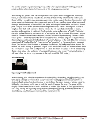 This	
  booklet	
  is	
  not	
  for	
  any	
  commercial	
  purpose	
  nor	
  for	
  sale,	
  it	
  is	
  prepared	
  solely	
  for	
  the	
  purpose	
  of	
  
private	
  and	
  internal	
  circulation	
  for	
  the	
  students	
  of	
  this	
  college	
  as	
  study	
  material.	
  
	
  
	
  
FDDI/ACCESSORY	
  DESIGN/SEM-­‐V/SLB/	
  (CONTROLLED)[Type	
  text]	
   Page	
  17	
  
	
  
Bead setting is a generic term for setting a stone directly into metal using gravers, also called
burins, which are essentially tiny chisels. A hole is drilled directly into the metal surface, and
then a ball burr is used to make a concave depression just the size of the stone. Some setters will
set the stone into that concave depression, and some will use a hart burr to cut a bearing around
the edge. Then the stone is inserted into that space, and the gravers or burins are used to lift and
push a tiny bit of the metal into and over the edge of the stone. Then a beading tool, which is
simply a steel shaft with a concave dimple cut into the tip, is pushed onto the bit of metal,
rounding and smoothing it, pushing it firmly onto the stone, and creating a "bead". That is the
essential method, but there are many types of setting that use the technique. When many stones
are set in this fashion very closely together, about 1 millimeter apart covering a surface that is
called “pave”— from the French for paved or cobblestoned. When a long line is engraved into
the metal going up to each of the beads that is "star set", because of the look. The other common
usage is called "bead and bright", "grain setting" or "threading" in Europe, and other names at
times. This is when; after the stone is set as described above, the background metal around the
stone is cut away, usually in geometric shapes. In the end what is left is the stone with four beads
in a lowered box shape with an edge around it. Often it is a row of stones, so it will be in a long
shape with a raised edge and a row of stones and beads down the center. This type of setting is
still used often, but it was very common in the early to middle 20th century.
Burnish	
  setting	
  
	
  
Fig	
  showing	
  Burnish	
  set	
  diamonds	
  
Burnish setting, also sometimes referred to as flush setting, shot setting, or gypsy setting (The
term gypsy setting is used less often today because the word gypsy is seen as derogatory) is
similar to bead setting, but after the stone is inserted into the space, instead of using a graver to
lift beads, a burnishing tool is used to push the metal all around the stone. The stone will be
roughly flush with the surface, with a burnished or rubbed edge around it. This type of setting
has a long history but is gaining resurgence in contemporary jewelry. Sometimes the metal is
finished using sandblasting, as it shows off the work very well.
 