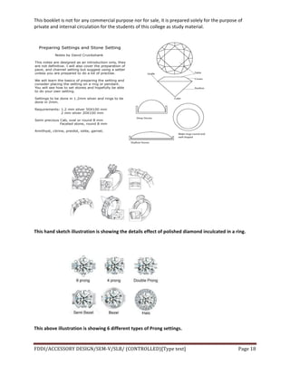 This	
  booklet	
  is	
  not	
  for	
  any	
  commercial	
  purpose	
  nor	
  for	
  sale,	
  it	
  is	
  prepared	
  solely	
  for	
  the	
  purpose	
  of	
  
private	
  and	
  internal	
  circulation	
  for	
  the	
  students	
  of	
  this	
  college	
  as	
  study	
  material.	
  
	
  
	
  
FDDI/ACCESSORY	
  DESIGN/SEM-­‐V/SLB/	
  (CONTROLLED)[Type	
  text]	
   Page	
  18	
  
	
  
	
  
	
  
	
  
This	
  hand	
  sketch	
  illustration	
  is	
  showing	
  the	
  details	
  effect	
  of	
  polished	
  diamond	
  inculcated	
  in	
  a	
  ring.	
  
	
  
	
  
This	
  above	
  illustration	
  is	
  showing	
  6	
  different	
  types	
  of	
  Prong	
  settings.	
  
 