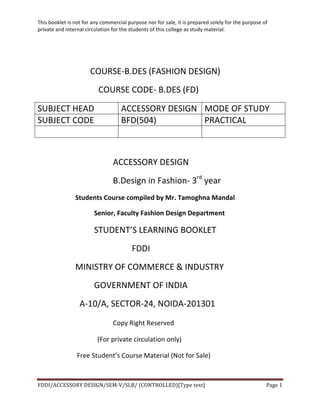 This	
  booklet	
  is	
  not	
  for	
  any	
  commercial	
  purpose	
  nor	
  for	
  sale,	
  it	
  is	
  prepared	
  solely	
  for	
  the	
  purpose	
  of	
  
private	
  and	
  internal	
  circulation	
  for	
  the	
  students	
  of	
  this	
  college	
  as	
  study	
  material.	
  
	
  
	
  
FDDI/ACCESSORY	
  DESIGN/SEM-­‐V/SLB/	
  (CONTROLLED)[Type	
  text]	
   Page	
  1	
  
	
  
	
  	
  	
  	
  
	
  	
  	
  	
  	
  	
  	
  	
  	
  	
   	
  	
  	
  	
  	
  	
  	
  COURSE-­‐B.DES	
  (FASHION	
  DESIGN)	
  
	
  	
  COURSE	
  CODE-­‐	
  B.DES	
  (FD)	
  
SUBJECT	
  HEAD	
   ACCESSORY	
  DESIGN	
   MODE	
  OF	
  STUDY	
  
SUBJECT	
  CODE	
   BFD(504)	
   PRACTICAL	
  
	
   	
   	
  
	
  
ACCESSORY	
  DESIGN	
  
B.Design	
  in	
  Fashion-­‐	
  3rd
	
  year	
  
Students	
  Course	
  compiled	
  by	
  Mr.	
  Tamoghna	
  Mandal	
  
Senior,	
  Faculty	
  Fashion	
  Design	
  Department	
  
STUDENT’S	
  LEARNING	
  BOOKLET	
  
	
   	
   	
   FDDI	
  
MINISTRY	
  OF	
  COMMERCE	
  &	
  INDUSTRY	
  
GOVERNMENT	
  OF	
  INDIA	
  
	
  	
  A-­‐10/A,	
  SECTOR-­‐24,	
  NOIDA-­‐201301	
  
Copy	
  Right	
  Reserved	
  
	
  	
  (For	
  private	
  circulation	
  only)	
  
	
   	
   	
  Free	
  Student’s	
  Course	
  Material	
  (Not	
  for	
  Sale)	
  
	
  
 