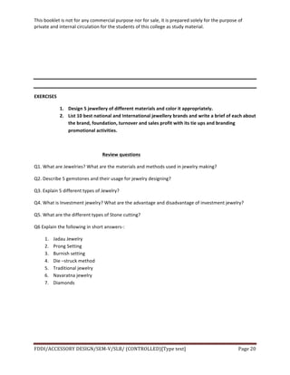 This	
  booklet	
  is	
  not	
  for	
  any	
  commercial	
  purpose	
  nor	
  for	
  sale,	
  it	
  is	
  prepared	
  solely	
  for	
  the	
  purpose	
  of	
  
private	
  and	
  internal	
  circulation	
  for	
  the	
  students	
  of	
  this	
  college	
  as	
  study	
  material.	
  
	
  
	
  
FDDI/ACCESSORY	
  DESIGN/SEM-­‐V/SLB/	
  (CONTROLLED)[Type	
  text]	
   Page	
  20	
  
	
  
	
  
	
  
	
   	
   	
   	
   	
  
	
  
EXERCISES	
  
1. Design	
  5	
  jewellery	
  of	
  different	
  materials	
  and	
  color	
  it	
  appropriately.	
  
2. List	
  10	
  best	
  national	
  and	
  International	
  jewellery	
  brands	
  and	
  write	
  a	
  brief	
  of	
  each	
  about	
  
the	
  brand,	
  foundation,	
  turnover	
  and	
  sales	
  profit	
  with	
  its	
  tie	
  ups	
  and	
  branding	
  
promotional	
  activities.	
  
	
  
Review	
  questions	
  
Q1.	
  What	
  are	
  Jewelries?	
  What	
  are	
  the	
  materials	
  and	
  methods	
  used	
  in	
  jewelry	
  making?	
  
Q2.	
  Describe	
  5	
  gemstones	
  and	
  their	
  usage	
  for	
  jewelry	
  designing?	
  
Q3.	
  Explain	
  5	
  different	
  types	
  of	
  Jewelry?	
  
Q4.	
  What	
  is	
  Investment	
  jewelry?	
  What	
  are	
  the	
  advantage	
  and	
  disadvantage	
  of	
  investment	
  jewelry?	
  
Q5.	
  What	
  are	
  the	
  different	
  types	
  of	
  Stone	
  cutting?	
  
Q6	
  Explain	
  the	
  following	
  in	
  short	
  answers-­‐:	
  
1. Jadau	
  Jewelry	
  
2. Prong	
  Setting	
  
3. Burnish	
  setting	
  
4. Die	
  –struck	
  method	
  
5. Traditional	
  jewelry	
  
6. Navaratna	
  jewelry	
  
7. Diamonds	
  
	
  
 