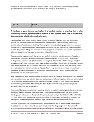 This	
  booklet	
  is	
  not	
  for	
  any	
  commercial	
  purpose	
  nor	
  for	
  sale,	
  it	
  is	
  prepared	
  solely	
  for	
  the	
  purpose	
  of	
  
private	
  and	
  internal	
  circulation	
  for	
  the	
  students	
  of	
  this	
  college	
  as	
  study	
  material.	
  
	
  
	
  
FDDI/ACCESSORY	
  DESIGN/SEM-­‐V/SLB/	
  (CONTROLLED)[Type	
  text]	
   Page	
  21	
  
	
  
	
  
	
  
UNIT	
  2	
   BAGS	
  
	
  
A	
   handbag,	
   or	
   purse	
   in	
   American	
   English,	
   is	
   a	
   handled	
   medium-­‐to-­‐large	
   bag	
   that	
   is	
   often	
  
fashionably	
  designed,	
  typically	
  used	
  by	
  women,	
  to	
  hold	
  personal	
  items	
  such	
  as	
  wallet/coins,	
  
keys,	
  cosmetics,	
  a	
  hairbrush,	
  mobile	
  phone	
  etc.	
  
Handbags	
  have	
  been	
  known	
  for	
  their	
  special	
  relation	
  to	
  women.	
  They	
  have	
  been	
  one	
  of	
  the	
  most	
  
popular	
  and	
  are	
  often	
  used	
  accessories	
  of	
  women	
  even	
  before	
  old	
  times.	
  Handbags	
  are	
  not	
  only	
  
considered	
  as	
  a	
  functional	
  item	
  that	
  help	
  them	
  carry	
  their	
  important	
  belongings,	
  but	
  women	
  consider	
  
them	
  as	
  one	
  of	
  the	
  most	
  significant	
  preferences	
  in	
  succeeding	
  the	
  best	
  fashion	
  style	
  they	
  dreaming	
  of,	
  
as	
  well.	
  The	
  purpose	
  of	
  Bags	
  has	
  exceeded	
  its	
  prime	
  purpose	
  of	
  convenience	
  and	
  fashion.	
  Bags	
  come	
  in	
  
different	
  sizes,	
  giving	
  us	
  the	
  opportunity	
  to	
  bring	
  things	
  all	
  the	
  time.	
  	
  
As	
  an	
  accessory,	
  bags	
  can	
  totally	
  change	
  the	
  way	
  we	
  look	
  or	
  dress	
  for	
  a	
  certain	
  occasion.	
  Nowadays,	
  
handbags	
  are	
  coming	
  out	
  with	
  plenty	
  varieties	
  of	
  styles	
  and	
  designs	
  to	
  choose	
  from.	
  Designers	
  are	
  
making	
  various	
  creations	
  with	
  different	
  styles	
  and	
  designs	
  that	
  can	
  match	
  with	
  the	
  lifestyle	
  of	
  today's	
  
savvy	
  women.	
  We	
  have	
  travel	
  bags,	
  baby	
  bags,	
  pet	
  bags,	
  school	
  bags,	
  formal	
  bags,	
  designer	
  bags,	
  school	
  
bags,	
  and	
  many	
  more.	
  Not	
  all	
  handbags	
  are	
  created	
  equal	
  –	
  some	
  are	
  classics,	
  some	
  are	
  trendy,	
  some	
  
are	
  practical,	
  some	
  are	
  simply	
  arm	
  candy.	
  	
  You	
  can	
  flaunt	
  a	
  bag	
  to	
  manifest	
  your	
  cool	
  personality,	
  to	
  
show	
  your	
  strong	
  attitude	
  or	
  even	
  to	
  complement	
  your	
  jovial	
  nature.	
  There	
  is	
  something	
  for	
  every	
  
personality,	
  and	
  also	
  for	
  every	
  occasion.	
  
Bags	
  are	
  one	
  of	
  the	
  most	
  essential	
  fashion	
  accessories	
  carried	
  by	
  a	
  woman,	
  every	
  woman	
  has	
  a	
  dream	
  to	
  
carry	
  a	
  matching	
  hand	
  bag	
  with	
  her	
  dress	
  and	
  so,	
  hand	
  bags	
  are	
  found	
  in	
  various	
  styles	
  and	
  patterns	
  that	
  
can	
  go	
  matching	
  with	
  any	
  kind	
  of	
  dress.	
  Bags	
  for	
  women	
  are	
  basically	
  to	
  carry	
  their	
  stuffs	
  in	
  a	
  more	
  
convenient	
  way	
  while	
  some	
  of	
  them	
  carry	
  for	
  show.	
  Aside,	
  from	
  its	
  main	
  purpose	
  of	
  storage	
  and	
  
portability,	
  bags	
  also	
  add	
  to	
  aesthetics.	
  
A	
  number	
  of	
  European	
  manufacturers	
  have	
  long	
  histories	
  of	
  producing	
  leather	
  goods.	
  Some	
  were	
  made	
  
by	
  famous	
  jewelry	
  companies	
  such	
  as	
  Tiffany	
  &	
  Co.	
  For	
  some	
  companies,	
  Gucci	
  and	
  Louis	
  Vuitton,	
  
handbags	
  were	
  introduced	
  to	
  their	
  product	
  range	
  relatively	
  recently	
  in	
  their	
  history	
  but	
  for	
  others	
  like	
  
H.J.	
  Cave	
  &	
  Sons,	
  they	
  have	
  been	
  around	
  almost	
  as	
  long	
  as	
  the	
  company.	
  Nonetheless,	
  handbags	
  are	
  
among	
  their	
  best-­‐known	
  products,	
  and	
  their	
  logos	
  are	
  recognized	
  in	
  many	
  countries	
  today.	
  	
  
The	
  most	
  expensive	
  of	
  the	
  luxury	
  handbags	
  are	
  made	
  by	
  Hermès.	
  Prices	
  start	
  at	
  $6000;	
  handbags	
  are	
  
made	
  to	
  order,	
  and	
  the	
  waiting	
  lists	
  are	
  years	
  long.	
  Hermès	
  handbag	
  designs	
  carry	
  the	
  names	
  of	
  
actresses,	
  socialites,	
  and	
  other	
  celebrities	
  who	
  were	
  frequently	
  photographed	
  with	
  a	
  particular	
  handbag,	
  
 