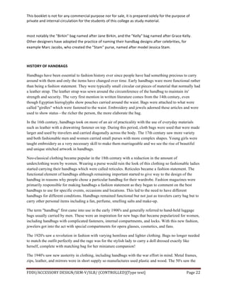 This	
  booklet	
  is	
  not	
  for	
  any	
  commercial	
  purpose	
  nor	
  for	
  sale,	
  it	
  is	
  prepared	
  solely	
  for	
  the	
  purpose	
  of	
  
private	
  and	
  internal	
  circulation	
  for	
  the	
  students	
  of	
  this	
  college	
  as	
  study	
  material.	
  
	
  
	
  
FDDI/ACCESSORY	
  DESIGN/SEM-­‐V/SLB/	
  (CONTROLLED)[Type	
  text]	
   Page	
  22	
  
	
  
most	
  notably	
  the	
  "Birkin"	
  bag	
  named	
  after	
  Jane	
  Birkin,	
  and	
  the	
  "Kelly"	
  bag	
  named	
  after	
  Grace	
  Kelly.	
  
Other	
  designers	
  have	
  adopted	
  the	
  practice	
  of	
  naming	
  their	
  handbag	
  designs	
  after	
  celebrities,	
  for	
  
example	
  Marc	
  Jacobs,	
  who	
  created	
  the	
  "Stam"	
  purse,	
  named	
  after	
  model	
  Jessica	
  Stam.	
  
	
  
HISTORY	
  OF	
  HANDBAGS	
  
Handbags have been essential to fashion history ever since people have had something precious to carry
around with them and only the items have changed over time. Early handbags ware more functional rather
than being a fashion statement. They were typically small circular cut pieces of material that normally had
a leather strap. The leather strap was sewn around the circumference of the handbag to maintain its'
strength and security. The very first mention in written literature comes from the 14th century, even
though Egyptian hieroglyphs show pouches carried around the waist. Bags were attached to what were
called "girdles" which were fastened to the waist. Embroidery and jewels adorned these articles and were
used to show status - the richer the person, the more elaborate the bag.
In the 16th century, handbags took on more of an air of practicality with the use of everyday materials
such as leather with a drawstring fastener on top. During this period, cloth bags were used that were made
larger and used by travelers and carried diagonally across the body. The 17th century saw more variety
and both fashionable men and women carried small purses with more complex shapes. Young girls were
taught embroidery as a very necessary skill to make them marriageable and we see the rise of beautiful
and unique stitched artwork in handbags.
Neo-classical clothing became popular in the 18th century with a reduction in the amount of
underclothing worn by women. Wearing a purse would ruin the look of this clothing so fashionable ladies
started carrying their handbags which were called reticules. Reticules became a fashion statement. The
functional element of handbags although remaining important started to give way to the design of the
handbag in reasons why people chose a particular handbag for their wardrobe. Fashion magazines were
primarily responsible for making handbags a fashion statement as they began to comment on the best
handbags to use for specific events, occasions and locations. This led to the need to have different
handbags for different conditions. Handbags remained functional but not just as travelers carry bag but to
carry other personal items including a fan, perfume, smelling salts and make-up.
The term "handbag" first came into use in the early 1900's and generally referred to hand-held luggage
bags usually carried by men. These were an inspiration for new bags that became popularized for women,
including handbags with complicated fasteners, internal compartments, and locks. With this new fashion,
jewelers got into the act with special compartments for opera glasses, cosmetics, and fans.
The 1920's saw a revolution in fashion with varying hemlines and lighter clothing. Bags no longer needed
to match the outfit perfectly and the rage was for the stylish lady to carry a doll dressed exactly like
herself, complete with matching bag for her miniature companion!
The 1940's saw new austerity in clothing, including handbags with the war effort in mind. Metal frames,
zips, leather, and mirrors were in short supply so manufactures used plastic and wood. The 50's saw the
 