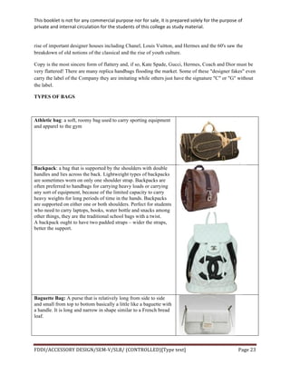 This	
  booklet	
  is	
  not	
  for	
  any	
  commercial	
  purpose	
  nor	
  for	
  sale,	
  it	
  is	
  prepared	
  solely	
  for	
  the	
  purpose	
  of	
  
private	
  and	
  internal	
  circulation	
  for	
  the	
  students	
  of	
  this	
  college	
  as	
  study	
  material.	
  
	
  
	
  
FDDI/ACCESSORY	
  DESIGN/SEM-­‐V/SLB/	
  (CONTROLLED)[Type	
  text]	
   Page	
  23	
  
	
  
rise of important designer houses including Chanel, Louis Vuitton, and Hermes and the 60's saw the
breakdown of old notions of the classical and the rise of youth culture.
Copy is the most sincere form of flattery and, if so, Kate Spade, Gucci, Hermes, Coach and Dior must be
very flattered! There are many replica handbags flooding the market. Some of these "designer fakes" even
carry the label of the Company they are imitating while others just have the signature "C" or "G" without
the label.
TYPES OF BAGS
Athletic bag: a soft, roomy bag used to carry sporting equipment
and apparel to the gym
Backpack: a bag that is supported by the shoulders with double
handles and lies across the back. Lightweight types of backpacks
are sometimes worn on only one shoulder strap. Backpacks are
often preferred to handbags for carrying heavy loads or carrying
any sort of equipment, because of the limited capacity to carry
heavy weights for long periods of time in the hands. Backpacks
are supported on either one or both shoulders. Perfect for students
who need to carry laptops, books, water bottle and snacks among
other things, they are the traditional school bags with a twist.
A backpack ought to have two padded straps – wider the straps,
better the support.
Baguette Bag: A purse that is relatively long from side to side
and small from top to bottom basically a little like a baguette with
a handle. It is long and narrow in shape similar to a French bread
loaf.
 