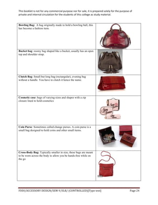 This	
  booklet	
  is	
  not	
  for	
  any	
  commercial	
  purpose	
  nor	
  for	
  sale,	
  it	
  is	
  prepared	
  solely	
  for	
  the	
  purpose	
  of	
  
private	
  and	
  internal	
  circulation	
  for	
  the	
  students	
  of	
  this	
  college	
  as	
  study	
  material.	
  
	
  
	
  
FDDI/ACCESSORY	
  DESIGN/SEM-­‐V/SLB/	
  (CONTROLLED)[Type	
  text]	
   Page	
  24	
  
	
  
Bowling Bag: A bag originally made to hold a bowling ball, this
has become a fashion item.
Bucket bag: roomy bag shaped like a bucket, usually has an open
top and shoulder strap.
Clutch Bag: Small but long bag (rectangular), evening bag
without a handle. You have to clutch it hence the name.
Cosmetic case: bags of varying sizes and shapes with a zip
closure lined to hold cosmetics
Coin Purse: Sometimes called change purses. A coin purse is a
small bag designed to hold coins and other small items.
Cross-Body Bag: Typically smaller in size, these bags are meant
to be worn across the body to allow you be hands-free while on
the go
 
