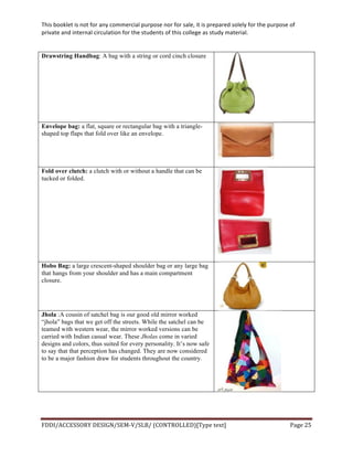 This	
  booklet	
  is	
  not	
  for	
  any	
  commercial	
  purpose	
  nor	
  for	
  sale,	
  it	
  is	
  prepared	
  solely	
  for	
  the	
  purpose	
  of	
  
private	
  and	
  internal	
  circulation	
  for	
  the	
  students	
  of	
  this	
  college	
  as	
  study	
  material.	
  
	
  
	
  
FDDI/ACCESSORY	
  DESIGN/SEM-­‐V/SLB/	
  (CONTROLLED)[Type	
  text]	
   Page	
  25	
  
	
  
Drawstring Handbag: A bag with a string or cord cinch closure
Envelope bag: a flat, square or rectangular bag with a triangle-
shaped top flaps that fold over like an envelope.
Fold over clutch: a clutch with or without a handle that can be
tucked or folded.
Hobo Bag: a large crescent-shaped shoulder bag or any large bag
that hangs from your shoulder and has a main compartment
closure.
Jhola :A cousin of satchel bag is our good old mirror worked
“jhola” bags that we get off the streets. While the satchel can be
teamed with western wear, the mirror worked versions can be
carried with Indian casual wear. These Jholas come in varied
designs and colors, thus suited for every personality. It’s now safe
to say that that perception has changed. They are now considered
to be a major fashion draw for students throughout the country.
 
