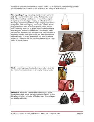 This	
  booklet	
  is	
  not	
  for	
  any	
  commercial	
  purpose	
  nor	
  for	
  sale,	
  it	
  is	
  prepared	
  solely	
  for	
  the	
  purpose	
  of	
  
private	
  and	
  internal	
  circulation	
  for	
  the	
  students	
  of	
  this	
  college	
  as	
  study	
  material.	
  
	
  
	
  
FDDI/ACCESSORY	
  DESIGN/SEM-­‐V/SLB/	
  (CONTROLLED)[Type	
  text]	
   Page	
  26	
  
	
  
Messenger Bag: A bag with a long strap to be worn across the
body that winds around the chest resting the bag on the lower
back.. Messenger bags are often used by bicycle messengers,
though they are increasingly becoming an urban fashion icon.
Messenger bags ensure comfort to people carrying heavy and/or
bulky items, while allowing easy access to the contents. While
they can be found in the possession of either gender, they are
often commonly employed by men in a function analogous to a
woman's purse. These have also become fashionable in urban
environments, among cyclists and commuters. Materials used in
messenger bags are often more durable and water-resistant than
traditional bags. Typically, a messenger bag has a rectangular
shape with a fold over flap that is held closed by a buckle, clasp,
zipper or magnetic catch.
Muff: a winter bag made of real or faux fur, wool or velvet that
has zippered compartments and a slip opening for your hands.
Saddle Bag: a large bag (or pair of bags) hung over a saddle.
Many designers use saddle bag as an inspiration for their designs.
Therefore, their bags are called saddle bags, even though they are
not actually saddle bag
 