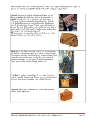 This	
  booklet	
  is	
  not	
  for	
  any	
  commercial	
  purpose	
  nor	
  for	
  sale,	
  it	
  is	
  prepared	
  solely	
  for	
  the	
  purpose	
  of	
  
private	
  and	
  internal	
  circulation	
  for	
  the	
  students	
  of	
  this	
  college	
  as	
  study	
  material.	
  
	
  
	
  
FDDI/ACCESSORY	
  DESIGN/SEM-­‐V/SLB/	
  (CONTROLLED)[Type	
  text]	
   Page	
  27	
  
	
  
Satchel: A structured handbag with double handles, locking
hardware and a wide, flat bottom. May be large or small. A
satchel is a bag, often one or sometimes two large straps.
The strap is often worn so that it diagonally crosses the body,
with the bag hanging on the opposite hip, rather than hanging
directly down from the shoulder. Handle is generally rigid and
curved. The main difference between a satchel and a briefcase is
that a satchel is soft-sided usually of leather. Also, satchels often
have straps while briefcases usually don't.
Most students are also using these bags to help them carry their
books, notebooks and other school supplies.
Sling Bag: A bag with a long strap (similar to a messenger bag),
yet smaller. This stylish design is quite similar to the messenger
counterparts, but slings are definitely way ahead considering style
and looks. When used by men, the bags are often called man
purses or man bags. This bag goes well with western casuals.
These bags are more famous amongst the men folk.
Tote Bag: A medium to large bag with two straps. Sometimes
sold as a reusable shopping bag, this bag can carry anything that is
too large for a common handbag – also called a ‘Shopper’
Weekend Bag: A bag of a size to carry clothing and personal
articles for a weekend trip
 