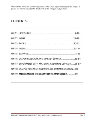 This	
  booklet	
  is	
  not	
  for	
  any	
  commercial	
  purpose	
  nor	
  for	
  sale,	
  it	
  is	
  prepared	
  solely	
  for	
  the	
  purpose	
  of	
  
private	
  and	
  internal	
  circulation	
  for	
  the	
  students	
  of	
  this	
  college	
  as	
  study	
  material.	
  
	
  
	
  
FDDI/ACCESSORY	
  DESIGN/SEM-­‐V/SLB/	
  (CONTROLLED)[Type	
  text]	
   Page	
  2	
  
	
  
	
  
CONTENTS-­‐	
  
_________________________________________	
  
UNIT1.	
  	
  JEWELLERY………………………………………………………………….1-­‐20	
  
UNIT2.	
  	
  BAGS…………………………………………………………………………21-­‐39	
  
UNIT3.	
  SHOES………………………………………………………………………..40-­‐52	
  
UNIT4.	
  	
  BELTS…………………………………………………………………………53-­‐	
  74	
  
UNIT5.	
  SCARVES…………………………………………………………………….	
  75-­‐82	
  
UNIT6.	
  DESIGN	
  RESEARCH	
  AND	
  MARKET	
  SURVEY……………………83-­‐84	
  
UNIT7.	
  EXPERIMENT	
  WITH	
  MATERIAL	
  AND	
  FINAL	
  CONCEPT……85-­‐87	
  
UNIT8.	
  SAMPLE	
  RESEARCH	
  AND	
  SURFACE	
  ORNAMENTATION….88	
  
UNIT9.	
  MERCHANDISE	
  INFORMATION	
  TERMINOLOGY…………..89	
  
______________________________________
 