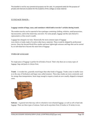 This	
  booklet	
  is	
  not	
  for	
  any	
  commercial	
  purpose	
  nor	
  for	
  sale,	
  it	
  is	
  prepared	
  solely	
  for	
  the	
  purpose	
  of	
  
private	
  and	
  internal	
  circulation	
  for	
  the	
  students	
  of	
  this	
  college	
  as	
  study	
  material.	
  
	
  
	
  
FDDI/ACCESSORY	
  DESIGN/SEM-­‐V/SLB/	
  (CONTROLLED)[Type	
  text]	
   Page	
  30	
  
	
  
LUGGAGE BAGS-:
Luggage consists of bags, cases, and containers which hold a traveler’s articles during transit.
The modern traveler can be expected to have packages containing clothing, toiletries, small possessions,
trip necessities, and on the return-trip, souvenirs. For some people, luggage and the style thereof is
representative of the owner's wealth.
Luggage has changed over time. Historically the most common types of luggage
were chests or trunks made of wood or other heavy materials. These would be shipped by professional
movers. Since the Second World War smaller and more lightweight suitcases and bags that can be carried
by an individual have become the main form of luggage.
TYPES OF LUGGAGE
No single piece of luggage is perfect for all kinds of travel. That's why there are so many types of
luggage, bags and packs to choose from.
Trunk - A wooden box, generally much larger than other kinds of luggage. Trunks come in smaller sizes
as in the case of footlockers and larger ones called steamers. These days trunks are more commonly used
for storage than transportation. Items large enough to require a trunk are now usually shipped in transport
cases.
Suitcase - A general term that may refer to wheeled or non-wheeled luggage, as well as soft or hard side
luggage. There are three types of suitcase. Each can be anywhere from 24 inches to 36 inches in size.
 