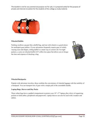 This	
  booklet	
  is	
  not	
  for	
  any	
  commercial	
  purpose	
  nor	
  for	
  sale,	
  it	
  is	
  prepared	
  solely	
  for	
  the	
  purpose	
  of	
  
private	
  and	
  internal	
  circulation	
  for	
  the	
  students	
  of	
  this	
  college	
  as	
  study	
  material.	
  
	
  
	
  
FDDI/ACCESSORY	
  DESIGN/SEM-­‐V/SLB/	
  (CONTROLLED)[Type	
  text]	
   Page	
  32	
  
	
  
Wheeled Duffels
Nothing swallows up gear like a duffel bag, and one with wheels is a good choice
for multisport gear junkies. If your adventures frequently require gear of widely
varying sizes and shapes, rolling duffel is a smart way to corral it all. For light
packers, a carry-on wheeled duffel (22") offers less space but allows you to forego
the time and expense of checking a bag.
Wheeled Backpacks
Popular with adventure travelers, these combine the convenience of wheeled luggage with the mobility of
a backpack. You can transport lots of gear with a simple pull of the extendable handle.
Laptop Bags, Sleeves and Day Packs
These urban bags have a padded compartment to protect your 10"–17" laptop, plus a bevy of organizing
pockets to hold cables, peripherals and paperwork. Laptop sleeves can also be used with e-readers and
tablets.
 
