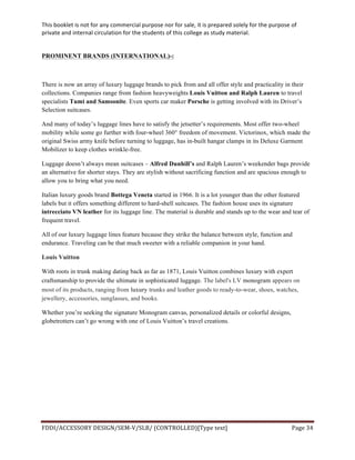 This	
  booklet	
  is	
  not	
  for	
  any	
  commercial	
  purpose	
  nor	
  for	
  sale,	
  it	
  is	
  prepared	
  solely	
  for	
  the	
  purpose	
  of	
  
private	
  and	
  internal	
  circulation	
  for	
  the	
  students	
  of	
  this	
  college	
  as	
  study	
  material.	
  
	
  
	
  
FDDI/ACCESSORY	
  DESIGN/SEM-­‐V/SLB/	
  (CONTROLLED)[Type	
  text]	
   Page	
  34	
  
	
  
PROMINENT BRANDS (INTERNATIONAL)-:
There is now an array of luxury luggage brands to pick from and all offer style and practicality in their
collections. Companies range from fashion heavyweights Louis Vuitton and Ralph Lauren to travel
specialists Tumi and Samsonite. Even sports car maker Porsche is getting involved with its Driver’s
Selection suitcases.
And many of today’s luggage lines have to satisfy the jetsetter’s requirements. Most offer two-wheel
mobility while some go further with four-wheel 360° freedom of movement. Victorinox, which made the
original Swiss army knife before turning to luggage, has in-built hangar clamps in its Deluxe Garment
Mobilizer to keep clothes wrinkle-free.
Luggage doesn’t always mean suitcases – Alfred Dunhill’s and Ralph Lauren’s weekender bags provide
an alternative for shorter stays. They are stylish without sacrificing function and are spacious enough to
allow you to bring what you need.
Italian luxury goods brand Bottega Veneta started in 1966. It is a lot younger than the other featured
labels but it offers something different to hard-shell suitcases. The fashion house uses its signature
intrecciato VN leather for its luggage line. The material is durable and stands up to the wear and tear of
frequent travel.
All of our luxury luggage lines feature because they strike the balance between style, function and
endurance. Traveling can be that much sweeter with a reliable companion in your hand.
Louis Vuitton
With roots in trunk making dating back as far as 1871, Louis Vuitton combines luxury with expert
craftsmanship to provide the ultimate in sophisticated luggage. The label's LV monogram appears on
most of its products, ranging from luxury trunks and leather goods to ready-to-wear, shoes, watches,
jewellery, accessories, sunglasses, and books.
Whether you’re seeking the signature Monogram canvas, personalized details or colorful designs,
globetrotters can’t go wrong with one of Louis Vuitton’s travel creations.
 