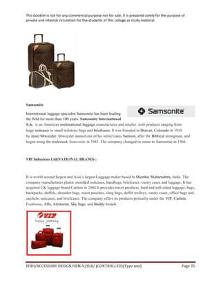 This	
  booklet	
  is	
  not	
  for	
  any	
  commercial	
  purpose	
  nor	
  for	
  sale,	
  it	
  is	
  prepared	
  solely	
  for	
  the	
  purpose	
  of	
  
private	
  and	
  internal	
  circulation	
  for	
  the	
  students	
  of	
  this	
  college	
  as	
  study	
  material.	
  
	
  
	
  
FDDI/ACCESSORY	
  DESIGN/SEM-­‐V/SLB/	
  (CONTROLLED)[Type	
  text]	
   Page	
  35	
  
	
  
Samsonite
International luggage specialist Samsonite has been leading
the field for more than 100 years. Samsonite International
S.A. is an American multinational luggage manufacturer and retailer, with products ranging from
large suitcases to small toiletries bags and briefcases. It was founded in Denver, Colorado in 1910
by Jesse Shwayder. Shwayder named one of his initial cases Samson, after the Biblical strongman, and
began using the trademark Samsonite in 1941. The company changed its name to Samsonite in 1966.
VIP Industries Ltd(NATIONAL BRAND)-:
It is world second largest and Asia’s largest Luggage maker based in Mumbai Maharashtra, India. The
company manufactures plastic moulded suitcases, handbags, briefcases, vanity cases and luggage. It has
acquired UK luggage brand Carlton in 2004.It provides travel products, hard and soft-sided luggage, bags,
backpacks, duffels, shoulder bags, waist pouches, sling bags, duffel trolleys, vanity cases, office bags and
satchels, suitcases, and briefcases. The company offers its products primarily under the VIP, Carlton,
Footloose, Alfa, Aristocrat, Sky bags, and Buddy brands.
 