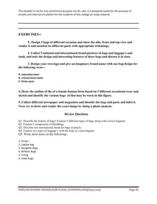 This	
  booklet	
  is	
  not	
  for	
  any	
  commercial	
  purpose	
  nor	
  for	
  sale,	
  it	
  is	
  prepared	
  solely	
  for	
  the	
  purpose	
  of	
  
private	
  and	
  internal	
  circulation	
  for	
  the	
  students	
  of	
  this	
  college	
  as	
  study	
  material.	
  
	
  
	
  
FDDI/ACCESSORY	
  DESIGN/SEM-­‐V/SLB/	
  (CONTROLLED)[Type	
  text]	
   Page	
  36	
  
	
  
EXERCISES-:
1. Design 3 bags of different occasion and show the side, front and top view and
render it and mention its different parts with appropriate trimmings.
2. Collect 5 national and international brand pictures of bags and luggage’s and
study and note the design and interesting features of those bags and discuss it in class.
3. Design your own logo and give an imaginary brand name with one bag design for
the following wear-:
A.	
  executive	
  wear	
  
B.	
  cruise/resort	
  wear	
  
C.	
  Party	
  wear.	
  
	
  
4. Draw the outline of the of a female human form based on 5 different occasional wear and
sketch and identify the various bags of that may be worn in this figure.
5. Collect different newspaper and magazines and identify the bags and paste and label it.
Next, try to draw and render the exact image by doing a photo analysis.
Review Questions
Q1. Describe the history of bags? Explain 5 different types of bags along with correct diagram.
Q2. Explain 5 components of Handbags.
Q3. Describe one international brand for bags in details.
Q4. Explain two types of luggage’s with the help of a neat diagram.
Q5. Write short notes on the following-:	
  
	
  
1.	
  Straps	
  
2.	
  Laptop	
  bag
3.	
  Bougette	
  Bags	
  
4.	
  Athletic	
  Bags	
  
5.	
  Lining	
  
6.	
  Hobo	
  bags	
  
 