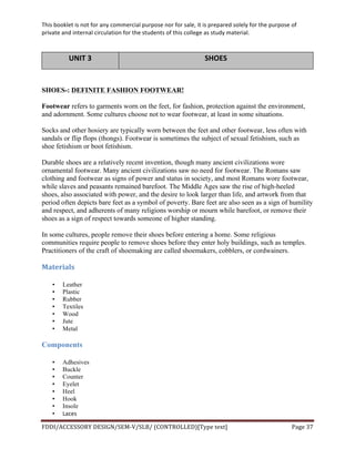 This	
  booklet	
  is	
  not	
  for	
  any	
  commercial	
  purpose	
  nor	
  for	
  sale,	
  it	
  is	
  prepared	
  solely	
  for	
  the	
  purpose	
  of	
  
private	
  and	
  internal	
  circulation	
  for	
  the	
  students	
  of	
  this	
  college	
  as	
  study	
  material.	
  
	
  
	
  
FDDI/ACCESSORY	
  DESIGN/SEM-­‐V/SLB/	
  (CONTROLLED)[Type	
  text]	
   Page	
  37	
  
	
  
UNIT	
  3	
   SHOES	
  
	
  
SHOES-: DEFINITE FASHION FOOTWEAR!
Footwear refers to garments worn on the feet, for fashion, protection against the environment,
and adornment. Some cultures choose not to wear footwear, at least in some situations.
Socks and other hosiery are typically worn between the feet and other footwear, less often with
sandals or flip flops (thongs). Footwear is sometimes the subject of sexual fetishism, such as
shoe fetishism or boot fetishism.
Durable shoes are a relatively recent invention, though many ancient civilizations wore
ornamental footwear. Many ancient civilizations saw no need for footwear. The Romans saw
clothing and footwear as signs of power and status in society, and most Romans wore footwear,
while slaves and peasants remained barefoot. The Middle Ages saw the rise of high-heeled
shoes, also associated with power, and the desire to look larger than life, and artwork from that
period often depicts bare feet as a symbol of poverty. Bare feet are also seen as a sign of humility
and respect, and adherents of many religions worship or mourn while barefoot, or remove their
shoes as a sign of respect towards someone of higher standing.
In some cultures, people remove their shoes before entering a home. Some religious
communities require people to remove shoes before they enter holy buildings, such as temples.
Practitioners of the craft of shoemaking are called shoemakers, cobblers, or cordwainers.
Materials	
  
• Leather
• Plastic
• Rubber
• Textiles
• Wood
• Jute
• Metal
Components
• Adhesives
• Buckle
• Counter
• Eyelet
• Heel
• Hook
• Insole
• Laces	
  
 