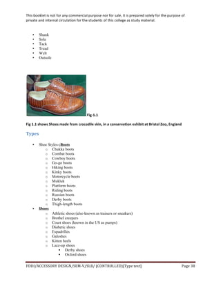 This	
  booklet	
  is	
  not	
  for	
  any	
  commercial	
  purpose	
  nor	
  for	
  sale,	
  it	
  is	
  prepared	
  solely	
  for	
  the	
  purpose	
  of	
  
private	
  and	
  internal	
  circulation	
  for	
  the	
  students	
  of	
  this	
  college	
  as	
  study	
  material.	
  
	
  
	
  
FDDI/ACCESSORY	
  DESIGN/SEM-­‐V/SLB/	
  (CONTROLLED)[Type	
  text]	
   Page	
  38	
  
	
  
• Shank
• Sole
• Tack
• Tread
• Welt
• Outsole
	
  
	
  Fig-­‐1.1	
  
Fig	
  1.1	
  shows	
  Shoes	
  made	
  from	
  crocodile	
  skin,	
  in	
  a	
  conservation	
  exhibit	
  at	
  Bristol	
  Zoo,	
  England	
  
Types	
  
• Shoe Styles-:Boots
o Chukka boots
o Combat boots
o Cowboy boots
o Go-go boots
o Hiking boots
o Kinky boots
o Motorcycle boots
o Mukluk
o Platform boots
o Riding boots
o Russian boots
o Derby boots
o Thigh-length boots
• Shoes	
  	
  
o Athletic shoes (also known as trainers or sneakers)
o Brothel creepers
o Court shoes (known in the US as pumps)
o Diabetic shoes
o Espadrilles
o Galoshes
o Kitten heels
o Lace-up shoes
§ Derby shoes
§ Oxford shoes
 