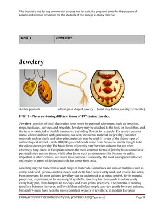 This	
  booklet	
  is	
  not	
  for	
  any	
  commercial	
  purpose	
  nor	
  for	
  sale,	
  it	
  is	
  prepared	
  solely	
  for	
  the	
  purpose	
  of	
  
private	
  and	
  internal	
  circulation	
  for	
  the	
  students	
  of	
  this	
  college	
  as	
  study	
  material.	
  
	
  
	
  
FDDI/ACCESSORY	
  DESIGN/SEM-­‐V/SLB/	
  (CONTROLLED)[Type	
  text]	
   Page	
  3	
  
	
  
UNIT	
  1	
   JEWELERY	
  
Jewelery
Amber pendants wheat grain shaped jewelry burnt clay Indian jewelry( terracotta)
FIG1.1 – Pictures showing different forms of 19th
century jewelry.
Jewelery consists of small decorative items worn for personal adornment, such as brooches,
rings, necklaces, earrings, and bracelets. Jewelery may be attached to the body or the clothes, and
the term is restricted to durable ornaments, excluding flowers for example. For many centuries
metal, often combined with gemstones, has been the normal material for jewelry, but other
materials such as shells and other plant materials may be used. It is one of the oldest types of
archaeological artifact – with 100,000-year-old beads made from Nassarius shells thought to be
the oldest known jewelry The basic forms of jewelry vary between cultures but are often
extremely long-lived; in European cultures the most common forms of jewelry listed above have
persisted since ancient times, while other forms such as adornments for the nose or ankle,
important in other cultures, are much less common. Historically, the most widespread influence
on jewelry in terms of design and style has come from Asia.
Jewellery may be made from a wide range of materials. Gemstones and similar materials such as
amber and coral, precious metals, beads, and shells have been widely used, and enamel has often
been important. In most cultures jewellery can be understood as a status symbol, for its material
properties, its patterns, or for meaningful symbols. Jewellery has been made to adorn nearly
every body part, from hairpins to toe rings, and even genital jewellery. The patterns of wearing
jewellery between the sexes, and by children and older people can vary greatly between cultures,
but adult women have been the most consistent wearers of jewellery; in modern European
 