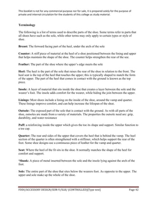 This	
  booklet	
  is	
  not	
  for	
  any	
  commercial	
  purpose	
  nor	
  for	
  sale,	
  it	
  is	
  prepared	
  solely	
  for	
  the	
  purpose	
  of	
  
private	
  and	
  internal	
  circulation	
  for	
  the	
  students	
  of	
  this	
  college	
  as	
  study	
  material.	
  
	
  
	
  
FDDI/ACCESSORY	
  DESIGN/SEM-­‐V/SLB/	
  (CONTROLLED)[Type	
  text]	
   Page	
  42	
  
	
  
Terminology
The following is a list of terms used to describe parts of the shoe. Some terms refer to parts that
all shoes have such as the sole, while other terms may only apply to certain types or style of
shoe.
Breast: The forward facing part of the heel, under the arch of the sole
Counter: A stiff piece of material at the heel of a shoe positioned between the lining and upper
that helps maintain the shape of the shoe. The counter helps strengthen the rear of the soe.
Feather: The part of the shoe where the upper’s edge meets the sole
Heel: The heel is the part of the sole that raises the rear of the shoe in relation to the front. The
heal seat is the top of the heel that touches the upper; this is typically shaped to match the form
of the upper. The part of the heel that comes in contact with the ground is known as the top
piece.
Insole: A layer of material that sits inside the shoe that creates a layer between the sole and the
wearer’s foot. The insole adds comfort for the wearer, while hiding the join between the upper.
Linings: Most shoes include a lining on the inside of the shoe, around the vamp and quarter.
These linings improve comfort, and can help increase the lifespan of the shoe.
Outsole: The exposed part of the sole that is contact with the ground. As with all parts of the
shoe, outsoles are made from a variety of materials. The properties the outsole need are: grip,
durability, and water resistance
Puff: a reinforcing inside the upper which gives the toe its shape and support. Similar function to
a toe cap.
Quarter: The rear and sides of the upper that covers the heel that is behind the vamp. The heel
section of the quarter is often strengthened with a stiffener, which helps support the rear of the
foot. Some shoe designs use a continuous piece of leather for the vamp and quarter.
Seat: Where the heel of the fit sits in the shoe. It normally matches the shape of the heel for
comfort and support.
‘Shank: A piece of metal inserted between the sole and the insole lying against the arch of the
foot.
Sole: The entire part of the shoe that sites below the wearers foot. As opposite to the upper. The
upper and sole make up the whole of the shoe.
 