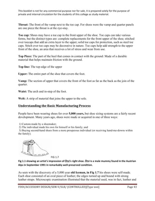 This	
  booklet	
  is	
  not	
  for	
  any	
  commercial	
  purpose	
  nor	
  for	
  sale,	
  it	
  is	
  prepared	
  solely	
  for	
  the	
  purpose	
  of	
  
private	
  and	
  internal	
  circulation	
  for	
  the	
  students	
  of	
  this	
  college	
  as	
  study	
  material.	
  
	
  
	
  
FDDI/ACCESSORY	
  DESIGN/SEM-­‐V/SLB/	
  (CONTROLLED)[Type	
  text]	
   Page	
  43	
  
	
  
Throat: The front of the vamp next to the toe cap. For shoes were the vamp and quarter panels
are one piece the throat is at the eye-stay.
Toe cap: Shoes may have a toe cap in the front upper of the shoe. Toe caps can take various
forms, but the distinct types are: complete replacements for the front upper of the shoe; stitched
over toecaps that add an extra layer to the upper; solid toe caps for protection, such as steel toe
caps. Stitch over toe caps may be decorative in nature. Toe caps help add strength to the upper
front of the shoe, an area that receives a lot of stress and wear from use.
Top Piece: The part of the heel that comes in contact with the ground. Made of a durable
material that helps maintain friction with the ground.
Top line: The top edge of the upper
Upper: The entire part of the shoe that covers the foot.
Vamp: The section of upper that covers the front of the foot as far as the back as the join of the
quarter.
Waist: The arch and in-step of the foot.
Welt: A strip of material that joins the upper to the sole.
Understanding	
  the	
  Basic	
  Manufacturing	
  Process	
  
People have been wearing shoes for over 5,000 years, but shoe sizing systems are a fairly recent
development. Many years ago, shoes were made or acquired in one of three ways:
1) Custom-made by a shoemaker;
2) The individual made his own for himself or his family; and
3) Buying second-hand shoes from a more prosperous individual (or receiving hand-me-downs within
the family).
FIG	
  1.7	
  
Fig	
  1.1	
  showing	
  an	
  artist's	
  impression	
  of	
  Ötzi's	
  right	
  shoe.	
  Ötzi	
  is	
  a	
  male	
  mummy	
  found	
  in	
  the	
  Austrian	
  
Alps	
  in	
  September	
  1991	
  in	
  remarkably	
  well-­‐preserved	
  condition.	
  
As seen with the discovery of a 5,000 year old Iceman, in Fig 1.7 his shoes were self-made.
Each shoe consisted of an oval piece of leather; the edges turned up and bound with strong
leather straps. Microscopic examination illustrated that the material used, was in fact, leather and
 