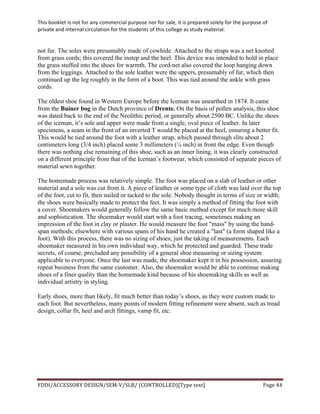 This	
  booklet	
  is	
  not	
  for	
  any	
  commercial	
  purpose	
  nor	
  for	
  sale,	
  it	
  is	
  prepared	
  solely	
  for	
  the	
  purpose	
  of	
  
private	
  and	
  internal	
  circulation	
  for	
  the	
  students	
  of	
  this	
  college	
  as	
  study	
  material.	
  
	
  
	
  
FDDI/ACCESSORY	
  DESIGN/SEM-­‐V/SLB/	
  (CONTROLLED)[Type	
  text]	
   Page	
  44	
  
	
  
not fur. The soles were presumably made of cowhide. Attached to the straps was a net knotted
from grass cords; this covered the instep and the heel. This device was intended to hold in place
the grass stuffed into the shoes for warmth. The cord-net also covered the loop hanging down
from the leggings. Attached to the sole leather were the uppers, presumably of fur, which then
continued up the leg roughly in the form of a boot. This was tied around the ankle with grass
cords.
The oldest shoe found in Western Europe before the Iceman was unearthed in 1874. It came
from the Buiner bog in the Dutch province of Drente. On the basis of pollen analysis, this shoe
was dated back to the end of the Neolithic period, or generally about 2500 BC. Unlike the shoes
of the iceman, it’s sole and upper were made from a single, oval piece of leather. In later
specimens, a seam in the front of an inverted T would be placed at the heel, ensuring a better fit.
This would be tied around the foot with a leather strap, which passed through slits about 2
centimeters long (3/4 inch) placed some 3 millimeters (¼ inch) in front the edge. Even though
there was nothing else remaining of this shoe, such as an inner lining, it was clearly constructed
on a different principle from that of the Iceman’s footwear, which consisted of separate pieces of
material sewn together.
The homemade process was relatively simple. The foot was placed on a slab of leather or other
material and a sole was cut from it. A piece of leather or some type of cloth was laid over the top
of the foot, cut to fit, then nailed or tacked to the sole. Nobody thought in terms of size or width;
the shoes were basically made to protect the feet. It was simply a method of fitting the foot with
a cover. Shoemakers would generally follow the same basic method except for much more skill
and sophistication. The shoemaker would start with a foot tracing, sometimes making an
impression of the foot in clay or plaster. He would measure the foot "mass" by using the hand-
span methods; elsewhere with various spans of his hand he created a "last" (a form shaped like a
foot). With this process, there was no sizing of shoes; just the taking of measurements. Each
shoemaker measured in his own individual way, which he protected and guarded. These trade
secrets, of course, precluded any possibility of a general shoe measuring or sizing system
applicable to everyone. Once the last was made, the shoemaker kept it in his possession, assuring
repeat business from the same customer. Also, the shoemaker would be able to continue making
shoes of a finer quality than the homemade kind because of his shoemaking skills as well as
individual artistry in styling.
Early shoes, more than likely, fit much better than today’s shoes, as they were custom made to
each foot. But nevertheless, many points of modern fitting refinement were absent, such as tread
design, collar fit, heel and arch fittings, vamp fit, etc.
 