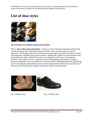 This	
  booklet	
  is	
  not	
  for	
  any	
  commercial	
  purpose	
  nor	
  for	
  sale,	
  it	
  is	
  prepared	
  solely	
  for	
  the	
  purpose	
  of	
  
private	
  and	
  internal	
  circulation	
  for	
  the	
  students	
  of	
  this	
  college	
  as	
  study	
  material.	
  
	
  
	
  
FDDI/ACCESSORY	
  DESIGN/SEM-­‐V/SLB/	
  (CONTROLLED)[Type	
  text]	
   Page	
  45	
  
	
  
List of shoe styles
	
  
Fig	
  1.8	
  Sneakers	
  in	
  a	
  footwear	
  shopping	
  mall	
  at	
  display.
This is a list of shoe styles and designs. A shoe is an item of footwear intended to protect and
comfort the human foot while doing various activities. Shoes are also used as an item of
decoration. The design of shoes has varied enormously through time and from culture to culture,
with appearance originally being tied to function. Additionally, fashion has often dictated many
design elements, such as whether shoes have very high heels or flat ones. Contemporary
footwear varies widely in style, complexity and cost. Shoemaking is the process of making
footwear. Originally, shoes were made one at a time by hand. Traditional handicraft shoemaking
has now been largely superseded in volume of shoes produced by industrial mass production of
footwear, but not necessarily in quality, attention to detail, or craftsmanship.
Fig 1.9 Ballet shoes Fig 1.10 Derby shoes
 