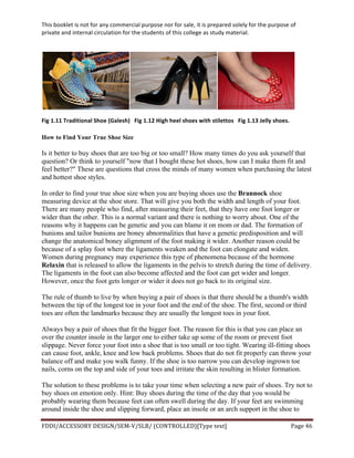 This	
  booklet	
  is	
  not	
  for	
  any	
  commercial	
  purpose	
  nor	
  for	
  sale,	
  it	
  is	
  prepared	
  solely	
  for	
  the	
  purpose	
  of	
  
private	
  and	
  internal	
  circulation	
  for	
  the	
  students	
  of	
  this	
  college	
  as	
  study	
  material.	
  
	
  
	
  
FDDI/ACCESSORY	
  DESIGN/SEM-­‐V/SLB/	
  (CONTROLLED)[Type	
  text]	
   Page	
  46	
  
	
  
	
  
Fig	
  1.11	
  Traditional	
  Shoe	
  (Galesh)	
  	
  	
  Fig	
  1.12	
  High	
  heel	
  shoes	
  with	
  stilettos	
  	
  	
  Fig	
  1.13	
  Jelly	
  shoes.	
  
How to Find Your True Shoe Size
Is it better to buy shoes that are too big or too small? How many times do you ask yourself that
question? Or think to yourself "now that I bought these hot shoes, how can I make them fit and
feel better?" These are questions that cross the minds of many women when purchasing the latest
and hottest shoe styles.
In order to find your true shoe size when you are buying shoes use the Brannock shoe
measuring device at the shoe store. That will give you both the width and length of your foot.
There are many people who find, after measuring their feet, that they have one foot longer or
wider than the other. This is a normal variant and there is nothing to worry about. One of the
reasons why it happens can be genetic and you can blame it on mom or dad. The formation of
bunions and tailor bunions are boney abnormalities that have a genetic predisposition and will
change the anatomical boney alignment of the foot making it wider. Another reason could be
because of a splay foot where the ligaments weaken and the foot can elongate and widen.
Women during pregnancy may experience this type of phenomena because of the hormone
Relaxin that is released to allow the ligaments in the pelvis to stretch during the time of delivery.
The ligaments in the foot can also become affected and the foot can get wider and longer.
However, once the foot gets longer or wider it does not go back to its original size.
The rule of thumb to live by when buying a pair of shoes is that there should be a thumb's width
between the tip of the longest toe in your foot and the end of the shoe. The first, second or third
toes are often the landmarks because they are usually the longest toes in your foot.
Always buy a pair of shoes that fit the bigger foot. The reason for this is that you can place an
over the counter insole in the larger one to either take up some of the room or prevent foot
slippage. Never force your foot into a shoe that is too small or too tight. Wearing ill-fitting shoes
can cause foot, ankle, knee and low back problems. Shoes that do not fit properly can throw your
balance off and make you walk funny. If the shoe is too narrow you can develop ingrown toe
nails, corns on the top and side of your toes and irritate the skin resulting in blister formation.
The solution to these problems is to take your time when selecting a new pair of shoes. Try not to
buy shoes on emotion only. Hint: Buy shoes during the time of the day that you would be
probably wearing them because feet can often swell during the day. If your feet are swimming
around inside the shoe and slipping forward, place an insole or an arch support in the shoe to
 