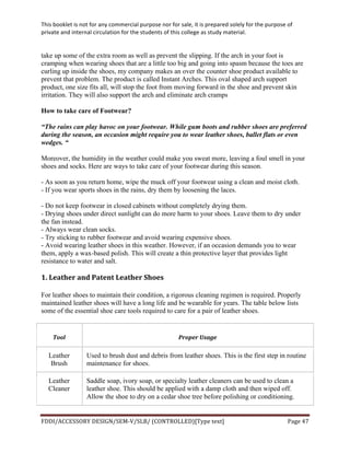 This	
  booklet	
  is	
  not	
  for	
  any	
  commercial	
  purpose	
  nor	
  for	
  sale,	
  it	
  is	
  prepared	
  solely	
  for	
  the	
  purpose	
  of	
  
private	
  and	
  internal	
  circulation	
  for	
  the	
  students	
  of	
  this	
  college	
  as	
  study	
  material.	
  
	
  
	
  
FDDI/ACCESSORY	
  DESIGN/SEM-­‐V/SLB/	
  (CONTROLLED)[Type	
  text]	
   Page	
  47	
  
	
  
take up some of the extra room as well as prevent the slipping. If the arch in your foot is
cramping when wearing shoes that are a little too big and going into spasm because the toes are
curling up inside the shoes, my company makes an over the counter shoe product available to
prevent that problem. The product is called Instant Arches. This oval shaped arch support
product, one size fits all, will stop the foot from moving forward in the shoe and prevent skin
irritation. They will also support the arch and eliminate arch cramps
How to take care of Footwear?
“The rains can play havoc on your footwear. While gum boots and rubber shoes are preferred
during the season, an occasion might require you to wear leather shoes, ballet flats or even
wedges. “
Moreover, the humidity in the weather could make you sweat more, leaving a foul smell in your
shoes and socks. Here are ways to take care of your footwear during this season.
- As soon as you return home, wipe the muck off your footwear using a clean and moist cloth.
- If you wear sports shoes in the rains, dry them by loosening the laces.
- Do not keep footwear in closed cabinets without completely drying them.
- Drying shoes under direct sunlight can do more harm to your shoes. Leave them to dry under
the fan instead.
- Always wear clean socks.
- Try sticking to rubber footwear and avoid wearing expensive shoes.
- Avoid wearing leather shoes in this weather. However, if an occasion demands you to wear
them, apply a wax-based polish. This will create a thin protective layer that provides light
resistance to water and salt.
1.	
  Leather	
  and	
  Patent	
  Leather	
  Shoes	
  
For leather shoes to maintain their condition, a rigorous cleaning regimen is required. Properly
maintained leather shoes will have a long life and be wearable for years. The table below lists
some of the essential shoe care tools required to care for a pair of leather shoes.
Tool	
   Proper	
  Usage	
  
Leather
Brush
Used to brush dust and debris from leather shoes. This is the first step in routine
maintenance for shoes.
Leather
Cleaner
Saddle soap, ivory soap, or specialty leather cleaners can be used to clean a
leather shoe. This should be applied with a damp cloth and then wiped off.
Allow the shoe to dry on a cedar shoe tree before polishing or conditioning.
 