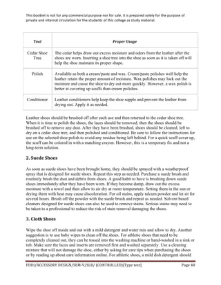 This	
  booklet	
  is	
  not	
  for	
  any	
  commercial	
  purpose	
  nor	
  for	
  sale,	
  it	
  is	
  prepared	
  solely	
  for	
  the	
  purpose	
  of	
  
private	
  and	
  internal	
  circulation	
  for	
  the	
  students	
  of	
  this	
  college	
  as	
  study	
  material.	
  
	
  
	
  
FDDI/ACCESSORY	
  DESIGN/SEM-­‐V/SLB/	
  (CONTROLLED)[Type	
  text]	
   Page	
  48	
  
	
  
Tool	
   Proper	
  Usage	
  
Cedar Shoe
Tree
The cedar helps draw out excess moisture and odors from the leather after the
shoes are worn. Inserting a shoe tree into the shoe as soon as it is taken off will
help the shoe maintain its proper shape.
Polish Available as both a cream/paste and wax. Cream/paste polishes well help the
leather retain the proper amount of moisture. Wax polishes may lock out the
moisture and cause the shoe to dry out more quickly. However, a wax polish is
better at covering up scuffs than cream polishes.
Conditioner Leather conditioners help keep the shoe supple and prevent the leather from
drying out. Apply it as needed.
Leather shoes should be brushed off after each use and then returned to the cedar shoe tree.
When it is time to polish the shoes, the laces should be removed, then the shoes should be
brushed off to remove any dust. After they have been brushed, shoes should be cleaned, left to
dry on a cedar shoe tree, and then polished and conditioned. Be sure to follow the instructions for
use on the selected shoe polish to avoid any residue being left behind. For a quick scuff cover up,
the scuff can be colored in with a matching crayon. However, this is a temporary fix and not a
long-term solution.
2.	
  Suede	
  Shoes	
  
As soon as suede shoes have been brought home, they should be sprayed with a weatherproof
spray that is designed for suede shoes. Repeat this step as needed. Purchase a suede brush and
routinely brush the dust and debris from shoes. A good habit to have is brushing down suede
shoes immediately after they have been worn. If they become damp, draw out the excess
moisture with a towel and then allow to air dry at room temperature. Setting them in the sun or
drying them with heat may cause discoloration. For oil stains, apply talcum powder and let sit for
several hours. Brush off the powder with the suede brush and repeat as needed. Solvent based
cleaners designed for suede shoes can also be used to remove stains. Serious stains may need to
be taken to a professional to reduce the risk of stain removal damaging the shoes.
3.	
  Cloth	
  Shoes	
  
Wipe the shoe off inside and out with a mild detergent and water mix and allow to dry. Another
suggestion is to use baby wipes to clean off the shoes. For athletic shoes that need to be
completely cleaned out, they can be tossed into the washing machine or hand-washed in a sink or
tub. Make sure the laces and inserts are removed first and washed separately. Use a cleaning
mixture that will not damage the shoe, either by asking for care tips when purchasing the shoes
or by reading up about care information online. For athletic shoes, a mild dish detergent should
 