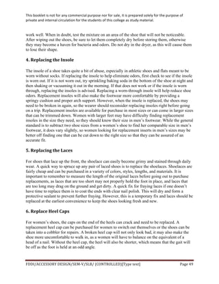 This	
  booklet	
  is	
  not	
  for	
  any	
  commercial	
  purpose	
  nor	
  for	
  sale,	
  it	
  is	
  prepared	
  solely	
  for	
  the	
  purpose	
  of	
  
private	
  and	
  internal	
  circulation	
  for	
  the	
  students	
  of	
  this	
  college	
  as	
  study	
  material.	
  
	
  
	
  
FDDI/ACCESSORY	
  DESIGN/SEM-­‐V/SLB/	
  (CONTROLLED)[Type	
  text]	
   Page	
  49	
  
	
  
work well. When in doubt, test the mixture on an area of the shoe that will not be noticeable.
After wiping out the shoes, be sure to let them completely dry before storing them, otherwise
they may become a haven for bacteria and odors. Do not dry in the dryer, as this will cause them
to lose their shape.
4.	
  Replacing	
  the	
  Insole	
  
The insole of a shoe takes quite a bit of abuse, especially in athletic shoes and flats meant to be
worn without socks. If replacing the insole to help eliminate odors, first check to see if the insole
is worn out. If it is not worn out, try sprinkling baking soda in the bottom of the shoe at night and
then shaking or vacuuming it out in the morning. If that does not work or if the insole is worn
through, replacing the insoles is advised. Replacing a worn-through insole will help reduce shoe
odors. Replacement insoles will also make the footwear more comfortable by providing a
springy cushion and proper arch support. However, when the insole is replaced, the shoes may
need to be broken in again, so the wearer should reconsider replacing insoles right before going
on a trip. Replacement insoles are available for purchase in most sizes or can come in larger sizes
that can be trimmed down. Women with larger feet may have difficulty finding replacement
insoles in the size they need, so they should know their size in men’s footwear. While the general
standard is to subtract two shoe sizes from a women’s shoe to find her comparable size in men’s
footwear, it does vary slightly, so women looking for replacement inserts in men’s sizes may be
better off finding one that can be cut down to the right size so that they can be assured of an
accurate fit.
5.	
  Replacing	
  the	
  Laces	
  
For shoes that lace up the front, the shoelace can easily become grimy and stained through daily
wear. A quick way to spruce up any pair of laced shoes is to replace the shoelaces. Shoelaces are
fairly cheap and can be purchased in a variety of colors, styles, lengths, and materials. It is
important to remember to measure the length of the original laces before going out to purchase
replacements, as laces that are too short may not properly hold the foot in place, and laces that
are too long may drag on the ground and get dirty. A quick fix for fraying laces if one doesn’t
have time to replace them is to coat the ends with clear nail polish. This will dry and form a
protective sealant to prevent further fraying. However, this is a temporary fix and laces should be
replaced at the earliest convenience to keep the shoes looking fresh and new.
6.	
  Replace	
  Heel	
  Caps	
  
For women’s shoes, the caps on the end of the heels can crack and need to be replaced. A
replacement heel cap can be purchased for women to switch out themselves or the shoes can be
taken into a cobbler for repairs. A broken heel cap will not only look bad, it may also make the
shoe more uncomfortable to walk in, as a women will have to balance on the equivalent of a
head of a nail. Without the heel cap, the heel will also be shorter, which means that the gait will
be off as the foot is held at an odd angle.
 