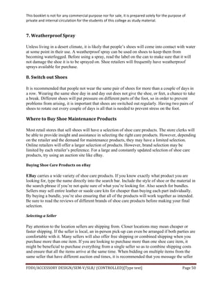 This	
  booklet	
  is	
  not	
  for	
  any	
  commercial	
  purpose	
  nor	
  for	
  sale,	
  it	
  is	
  prepared	
  solely	
  for	
  the	
  purpose	
  of	
  
private	
  and	
  internal	
  circulation	
  for	
  the	
  students	
  of	
  this	
  college	
  as	
  study	
  material.	
  
	
  
	
  
FDDI/ACCESSORY	
  DESIGN/SEM-­‐V/SLB/	
  (CONTROLLED)[Type	
  text]	
   Page	
  50	
  
	
  
7.	
  Weatherproof	
  Spray	
  
Unless living in a desert climate, it is likely that people’s shoes will come into contact with water
at some point in their use. A weatherproof spray can be used on shoes to keep them from
becoming waterlogged. Before using a spray, read the label on the can to make sure that it will
not damage the shoe it is to be sprayed on. Shoe retailers will frequently have weatherproof
sprays available for purchase.
8.	
  Switch	
  out	
  Shoes	
  
It is recommended that people not wear the same pair of shoes for more than a couple of days in
a row. Wearing the same shoe day in and day out does not give the shoe, or feet, a chance to take
a break. Different shoes will put pressure on different parts of the foot, so in order to prevent
problems from arising, it is important that shoes are switched out regularly. Having two pairs of
shoes to rotate out every couple of days is all that is needed to prevent stress on the foot.
Where	
  to	
  Buy	
  Shoe	
  Maintenance	
  Products	
  
Most retail stores that sell shoes will have a selection of shoe care products. The store clerks will
be able to provide insight and assistance in selecting the right care products. However, depending
on the retailer and the demand for maintenance products, they may have a limited selection.
Online retailers will offer a larger selection of products. However, brand selection may be
limited by each retailer’s preference. For a large and constantly updated selection of shoe care
products, try using an auction site like eBay.
Buying	
  Shoe	
  Care	
  Products	
  on	
  eBay	
  
EBay carries a wide variety of shoe care products. If you know exactly what product you are
looking for, type the name directly into the search bar. Include the style of shoe or the material in
the search phrase if you’re not quite sure of what you’re looking for. Also search for bundles.
Sellers may sell entire leather or suede care kits for cheaper than buying each part individually.
By buying a bundle, you’re also ensuring that all of the products will work together as intended.
Be sure to read the reviews of different brands of shoe care products before making your final
selection.
Selecting	
  a	
  Seller	
  
Pay attention to the location sellers are shipping from. Closer locations may mean cheaper or
faster shipping. If the seller is local, an in-person pick-up can even be arranged if both parties are
comfortable with it. Many sellers will also offer free shipping or combined shipping when you
purchase more than one item. If you are looking to purchase more than one shoe care item, it
might be beneficial to purchase everything from a single seller so as to combine shipping costs
and ensure that all the items arrive at the same time. When bidding on multiple items from the
same seller that have different auction end times, it is recommended that you message the seller
 