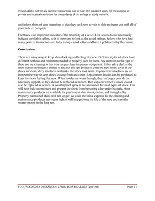 This	
  booklet	
  is	
  not	
  for	
  any	
  commercial	
  purpose	
  nor	
  for	
  sale,	
  it	
  is	
  prepared	
  solely	
  for	
  the	
  purpose	
  of	
  
private	
  and	
  internal	
  circulation	
  for	
  the	
  students	
  of	
  this	
  college	
  as	
  study	
  material.	
  
	
  
	
  
FDDI/ACCESSORY	
  DESIGN/SEM-­‐V/SLB/	
  (CONTROLLED)[Type	
  text]	
   Page	
  51	
  
	
  
and inform them of your intentions so that they can know to wait to ship the items out until all of
your bids are complete.
Feedback is an important indicator of the reliability of a seller. Low scores do not necessarily
indicate unreliable sellers, so it is important to look at the actual ratings. Sellers who have had
many positive transactions are listed as top - rated sellers and have a gold medal by their name.
Conclusion	
  
There are many ways to keep shoes looking and feeling like new. Different styles of shoes have
different methods and equipment needed to properly care for them. Pay attention to the type of
shoe you are cleaning so that you can purchase the proper equipment. Either ask a clerk at the
shoe store or do research online to find out the best products to use on new shoes. Even if the
shoes are clean, dirty shoelaces will make the shoes look worn. Replacement shoelaces are an
inexpensive way to keep shoes looking fresh and clean. Replacement insoles can be purchased to
keep the shoes feeling like new. When insoles are worn through, they no longer provide the
necessary support, so they should be replaced as needed. Heel caps on women’s shoes should
also be replaced as needed. A weatherproof spray is recommended for most types of shoes. This
will help lock out moisture and prevent the shoes from becoming a haven for bacteria. Most
maintenance products are available for purchase in shoe stores, online, and through eBay.
Properly maintained shoes will last longer, so while the initial expense for the cleaning and
maintenance products may seem high, it will help prolong the life of the shoe and save the
wearer money in the long run.
 