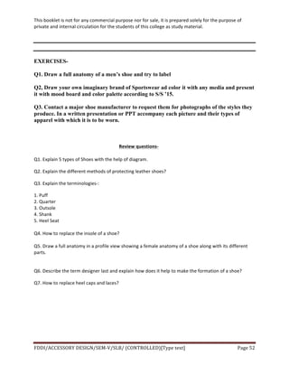 This	
  booklet	
  is	
  not	
  for	
  any	
  commercial	
  purpose	
  nor	
  for	
  sale,	
  it	
  is	
  prepared	
  solely	
  for	
  the	
  purpose	
  of	
  
private	
  and	
  internal	
  circulation	
  for	
  the	
  students	
  of	
  this	
  college	
  as	
  study	
  material.	
  
	
  
	
  
FDDI/ACCESSORY	
  DESIGN/SEM-­‐V/SLB/	
  (CONTROLLED)[Type	
  text]	
   Page	
  52	
  
	
  
EXERCISES-
Q1. Draw a full anatomy of a men’s shoe and try to label
Q2, Draw your own imaginary brand of Sportswear ad color it with any media and present
it with mood board and color palette according to S/S ’15.
Q3. Contact a major shoe manufacturer to request them for photographs of the styles they
produce. In a written presentation or PPT accompany each picture and their types of
apparel with which it is to be worn.
Review	
  questions-­‐
Q1.	
  Explain	
  5	
  types	
  of	
  Shoes	
  with	
  the	
  help	
  of	
  diagram.	
  
Q2.	
  Explain	
  the	
  different	
  methods	
  of	
  protecting	
  leather	
  shoes?	
  
Q3.	
  Explain	
  the	
  terminologies-­‐:	
  
1.	
  Puff	
  
2.	
  Quarter	
  
3.	
  Outsole	
  
4.	
  Shank	
  
5.	
  Heel	
  Seat	
  
	
  
Q4.	
  How	
  to	
  replace	
  the	
  insole	
  of	
  a	
  shoe?	
  
	
  
Q5.	
  Draw	
  a	
  full	
  anatomy	
  in	
  a	
  profile	
  view	
  showing	
  a	
  female	
  anatomy	
  of	
  a	
  shoe	
  along	
  with	
  its	
  different	
  
parts.	
  
	
  
Q6.	
  Describe	
  the	
  term	
  designer	
  last	
  and	
  explain	
  how	
  does	
  it	
  help	
  to	
  make	
  the	
  formation	
  of	
  a	
  shoe?	
  
Q7.	
  How	
  to	
  replace	
  heel	
  caps	
  and	
  laces?	
  
	
  
	
  
	
  
	
  
 