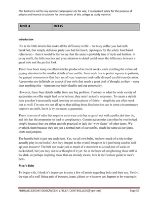 This	
  booklet	
  is	
  not	
  for	
  any	
  commercial	
  purpose	
  nor	
  for	
  sale,	
  it	
  is	
  prepared	
  solely	
  for	
  the	
  purpose	
  of	
  
private	
  and	
  internal	
  circulation	
  for	
  the	
  students	
  of	
  this	
  college	
  as	
  study	
  material.	
  
	
  
	
  
FDDI/ACCESSORY	
  DESIGN/SEM-­‐V/SLB/	
  (CONTROLLED)[Type	
  text]	
   Page	
  53	
  
	
  
UNIT	
  4	
   BELTS	
  	
  
	
  
Introduction	
  
If it is the little details that make all the difference in life – the tasty coffee you had with
breakfast, that simply delicious pasty you had for lunch, (apologies for the solely food based
references) – then it would be fair to say that the same is probably true of style and fashion. In
every outfit, the little touches and your attention to detail could mean the difference between a
great look and the perfect look.
There have been many excellent articles produced in recent weeks, each extolling the virtues of
paying attention to the smaller details of our outfits. From neck ties to pocket squares to patterns,
the general consensus is that they are all very important and really do need careful consideration.
Accessories are definitely an aspect of our style that needs a great deal of thought, as they – more
than anything else – represent our individuality and our personality.
However, these finer details suffer from one big problem. Contrary to what the wide variety of
accessories on offer might lead us to believe, they aren’t actually necessary. To create a stylish
look you don’t necessarily need jewelery or extra pieces of fabric – simplicity can often work
just as well. I’m sure we can all agree that adding those final touches can in some circumstances
improve an outfit, but it is by no means a guarantee.
There is no set of rules that requires us to wear a tie bar or go all out with a polka dot bow tie,
and this has the propensity to lead to complacency. Certain accessories can often be overlooked
simply because they are either entirely practical or lack the ‘wow factor’ of other items. We
overlook them because they are just a normal part of our outfits, much the same as our jeans,
shirts and jumpers.
The humble belt is just one such item. Yes, we all own belts, but how much of a role to they
actually play in our looks? Are they integral to the overall image or is it just being used to hold
up your trousers? The belt can make just as much of a statement as a loud pair of socks or
neckerchief, but you may not have thought of it yet. So in the hope of enlightening those still in
the dark, or perhaps inspiring those that are already aware, here is the Fashion guide to men’s
belts.
Men’s Belts
To begin with, I think it’s important to raise a few of points regarding belts and their use. Firstly,
the sign of a well fitting pair of trousers, jeans, chinos or whatever you happen to be wearing is
 