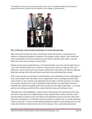 This	
  booklet	
  is	
  not	
  for	
  any	
  commercial	
  purpose	
  nor	
  for	
  sale,	
  it	
  is	
  prepared	
  solely	
  for	
  the	
  purpose	
  of	
  
private	
  and	
  internal	
  circulation	
  for	
  the	
  students	
  of	
  this	
  college	
  as	
  study	
  material.	
  
	
  
	
  
FDDI/ACCESSORY	
  DESIGN/SEM-­‐V/SLB/	
  (CONTROLLED)[Type	
  text]	
   Page	
  55	
  
	
  
Fig 1.2 Showing various brands and design of executive/formal belts.
Belts can for the most part be easily sectioned into casual and formal, so certain styles are
indicative of particular situations or purposes. For example, a plain, unfussy, slim, leather belt
with a small buckle will be best suited to the more formal end of the scale whilst a coloured,
fabric belt will be more at home in casual outfits.
Despite my previously stated objections, I do understand that some men will inevitably have to
wear a belt with their formal wear; whether it is because their waist is an odd size, they can’t
afford new trousers, they haven’t got around to taking them to the tailors yet, OR you might just
think that wearing a belt with your formal wear looks more professional than without.
If this is the case then your first port of call should be a slim, plain black or brown (depending on
shoe colour), leather belt with either a silver or gold buckle. Silver is perhaps the more subtle
colour of the two and would be most appropriate for the office or formal occasions. You might
also consider, should you be a fan of something a little chunkier, the slide buckle. However,
remember that attention should be paid to the overall look and weight of the buckle – too casual
and you risk making yourself look like a skater that hasn’t quite got the hang of a suit.
Although I have only highlighted a couple of styles with regards to the formal end of the scale,
this doesn’t mean there is no middle ground. If your situation allows (either work has a more
relaxed attitude to uniform or the event allows more playfulness) and you feel that a belt could
help make something of a worthwhile statement, and then you might want to consider opting for
a more casual style. A brown or black leather plaited belt could be a good starting point as it still
retains the formality of material and colour but the design is more casual and unstructured.
 