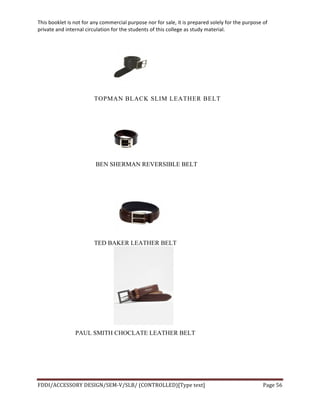 This	
  booklet	
  is	
  not	
  for	
  any	
  commercial	
  purpose	
  nor	
  for	
  sale,	
  it	
  is	
  prepared	
  solely	
  for	
  the	
  purpose	
  of	
  
private	
  and	
  internal	
  circulation	
  for	
  the	
  students	
  of	
  this	
  college	
  as	
  study	
  material.	
  
	
  
	
  
FDDI/ACCESSORY	
  DESIGN/SEM-­‐V/SLB/	
  (CONTROLLED)[Type	
  text]	
   Page	
  56	
  
	
  
TOPMAN BLACK SLIM LEATHER BELT
BEN SHERMAN REVERSIBLE BELT
TED BAKER LEATHER BELT
PAUL SMITH CHOCLATE LEATHER BELT
 