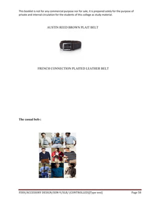 This	
  booklet	
  is	
  not	
  for	
  any	
  commercial	
  purpose	
  nor	
  for	
  sale,	
  it	
  is	
  prepared	
  solely	
  for	
  the	
  purpose	
  of	
  
private	
  and	
  internal	
  circulation	
  for	
  the	
  students	
  of	
  this	
  college	
  as	
  study	
  material.	
  
	
  
	
  
FDDI/ACCESSORY	
  DESIGN/SEM-­‐V/SLB/	
  (CONTROLLED)[Type	
  text]	
   Page	
  58	
  
	
  
AUSTIN REED BROWN PLAIT BELT
FRENCH CONNECTION PLAITED LEATHER BELT
The casual belt-:
 