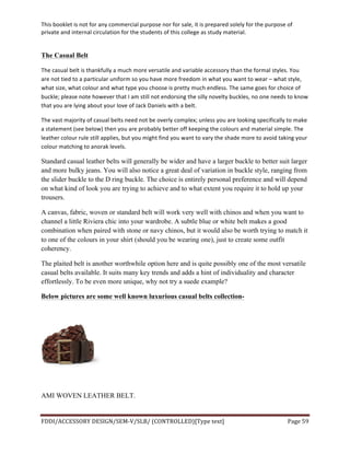 This	
  booklet	
  is	
  not	
  for	
  any	
  commercial	
  purpose	
  nor	
  for	
  sale,	
  it	
  is	
  prepared	
  solely	
  for	
  the	
  purpose	
  of	
  
private	
  and	
  internal	
  circulation	
  for	
  the	
  students	
  of	
  this	
  college	
  as	
  study	
  material.	
  
	
  
	
  
FDDI/ACCESSORY	
  DESIGN/SEM-­‐V/SLB/	
  (CONTROLLED)[Type	
  text]	
   Page	
  59	
  
	
  
The Casual Belt
The	
  casual	
  belt	
  is	
  thankfully	
  a	
  much	
  more	
  versatile	
  and	
  variable	
  accessory	
  than	
  the	
  formal	
  styles.	
  You	
  
are	
  not	
  tied	
  to	
  a	
  particular	
  uniform	
  so	
  you	
  have	
  more	
  freedom	
  in	
  what	
  you	
  want	
  to	
  wear	
  –	
  what	
  style,	
  
what	
  size,	
  what	
  colour	
  and	
  what	
  type	
  you	
  choose	
  is	
  pretty	
  much	
  endless.	
  The	
  same	
  goes	
  for	
  choice	
  of	
  
buckle;	
  please	
  note	
  however	
  that	
  I	
  am	
  still	
  not	
  endorsing	
  the	
  silly	
  novelty	
  buckles,	
  no	
  one	
  needs	
  to	
  know	
  
that	
  you	
  are	
  lying	
  about	
  your	
  love	
  of	
  Jack	
  Daniels	
  with	
  a	
  belt.	
  
The	
  vast	
  majority	
  of	
  casual	
  belts	
  need	
  not	
  be	
  overly	
  complex;	
  unless	
  you	
  are	
  looking	
  specifically	
  to	
  make	
  
a	
  statement	
  (see	
  below)	
  then	
  you	
  are	
  probably	
  better	
  off	
  keeping	
  the	
  colours	
  and	
  material	
  simple.	
  The	
  
leather	
  colour	
  rule	
  still	
  applies,	
  but	
  you	
  might	
  find	
  you	
  want	
  to	
  vary	
  the	
  shade	
  more	
  to	
  avoid	
  taking	
  your	
  
colour	
  matching	
  to	
  anorak	
  levels.	
  
Standard casual leather belts will generally be wider and have a larger buckle to better suit larger
and more bulky jeans. You will also notice a great deal of variation in buckle style, ranging from
the slider buckle to the D ring buckle. The choice is entirely personal preference and will depend
on what kind of look you are trying to achieve and to what extent you require it to hold up your
trousers.
A canvas, fabric, woven or standard belt will work very well with chinos and when you want to
channel a little Riviera chic into your wardrobe. A subtle blue or white belt makes a good
combination when paired with stone or navy chinos, but it would also be worth trying to match it
to one of the colours in your shirt (should you be wearing one), just to create some outfit
coherency.
The plaited belt is another worthwhile option here and is quite possibly one of the most versatile
casual belts available. It suits many key trends and adds a hint of individuality and character
effortlessly. To be even more unique, why not try a suede example?
Below pictures are some well known luxurious casual belts collection-
AMI WOVEN LEATHER BELT.
 