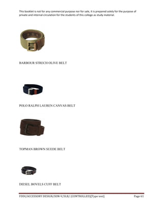 This	
  booklet	
  is	
  not	
  for	
  any	
  commercial	
  purpose	
  nor	
  for	
  sale,	
  it	
  is	
  prepared	
  solely	
  for	
  the	
  purpose	
  of	
  
private	
  and	
  internal	
  circulation	
  for	
  the	
  students	
  of	
  this	
  college	
  as	
  study	
  material.	
  
	
  
	
  
FDDI/ACCESSORY	
  DESIGN/SEM-­‐V/SLB/	
  (CONTROLLED)[Type	
  text]	
   Page	
  61	
  
	
  
BARBOUR STRECH OLIVE BELT
POLO RALPH LAUREN CANVAS BELT
TOPMAN BROWN SUEDE BELT
DIESEL BOVELS CUFF BELT
 