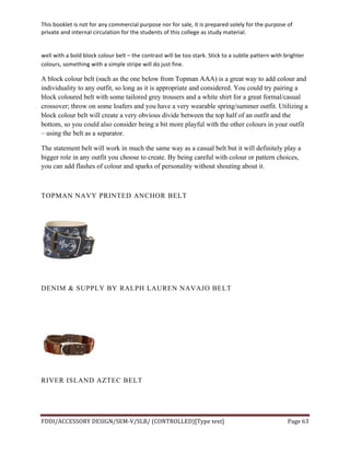 This	
  booklet	
  is	
  not	
  for	
  any	
  commercial	
  purpose	
  nor	
  for	
  sale,	
  it	
  is	
  prepared	
  solely	
  for	
  the	
  purpose	
  of	
  
private	
  and	
  internal	
  circulation	
  for	
  the	
  students	
  of	
  this	
  college	
  as	
  study	
  material.	
  
	
  
	
  
FDDI/ACCESSORY	
  DESIGN/SEM-­‐V/SLB/	
  (CONTROLLED)[Type	
  text]	
   Page	
  63	
  
	
  
well	
  with	
  a	
  bold	
  block	
  colour	
  belt	
  –	
  the	
  contrast	
  will	
  be	
  too	
  stark.	
  Stick	
  to	
  a	
  subtle	
  pattern	
  with	
  brighter	
  
colours,	
  something	
  with	
  a	
  simple	
  stripe	
  will	
  do	
  just	
  fine.	
  
A block colour belt (such as the one below from Topman AAA) is a great way to add colour and
individuality to any outfit, so long as it is appropriate and considered. You could try pairing a
block coloured belt with some tailored grey trousers and a white shirt for a great formal/casual
crossover; throw on some loafers and you have a very wearable spring/summer outfit. Utilizing a
block colour belt will create a very obvious divide between the top half of an outfit and the
bottom, so you could also consider being a bit more playful with the other colours in your outfit
– using the belt as a separator.
The statement belt will work in much the same way as a casual belt but it will definitely play a
bigger role in any outfit you choose to create. By being careful with colour or pattern choices,
you can add flashes of colour and sparks of personality without shouting about it.
TOPMAN NAVY PRINTED ANCHOR BELT
DENIM & SUPPLY BY RALPH LAUREN NAVAJO BELT
RIVER ISLAND AZTEC BELT
 