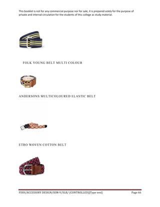 This	
  booklet	
  is	
  not	
  for	
  any	
  commercial	
  purpose	
  nor	
  for	
  sale,	
  it	
  is	
  prepared	
  solely	
  for	
  the	
  purpose	
  of	
  
private	
  and	
  internal	
  circulation	
  for	
  the	
  students	
  of	
  this	
  college	
  as	
  study	
  material.	
  
	
  
	
  
FDDI/ACCESSORY	
  DESIGN/SEM-­‐V/SLB/	
  (CONTROLLED)[Type	
  text]	
   Page	
  66	
  
	
  
FOLK YOUNG BELT MULTI COLOUR
ANDERSONS MULTICOLOURED ELASTIC BELT
ETRO WOVEN COTTON BELT
 