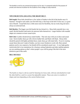 This	
  booklet	
  is	
  not	
  for	
  any	
  commercial	
  purpose	
  nor	
  for	
  sale,	
  it	
  is	
  prepared	
  solely	
  for	
  the	
  purpose	
  of	
  
private	
  and	
  internal	
  circulation	
  for	
  the	
  students	
  of	
  this	
  college	
  as	
  study	
  material.	
  
	
  
	
  
FDDI/ACCESSORY	
  DESIGN/SEM-­‐V/SLB/	
  (CONTROLLED)[Type	
  text]	
   Page	
  68	
  
	
  
TIPS FOR BUYING (SELLING) THE RIGHT BELT:
Belt length: Dress belts should have a few inches of leather to the left of the buckle once it’s
fastened. Enough to tuck under your first belt loop, or the loop on the belt if it has one, is a good
rule of thumb. Casual belts have a little more room for flexibility, but an overly long tail end is
always an awkward look.
Belt Buckles: The bigger your belt buckle the less formal it is. Dress belts typically have very
small, flat belt buckles (and tend to be narrower belts themselves). Larger buckles with rounded
shapes are common on more casual styles.
Belt Color: Leather should always match leather. That rule stays with you in dress and casual
wear: brown leather shoes go with a brown leather belt, and black with black. Glossy belts
should be paired with highly-polished shoes; matte shoes go with matte belts. If you’re wearing
casual shoes that aren’t made of leather, you have more freedom to work with. Rare animal
patterns can be very expensive, but should still be considered casual wear. A very high-quality
ostrich-skin belt is too ostentatious for a business setting Snakeskin and other reptilian patterns
are eye-catching options as that’s where people’s eyes will be going if the belt is the most
distinctive part of the outfit.
BELT BUCKLE
The buckle or clasp is a device used for fastening two loose ends, with one end attached to it and
the other held by a catch in a secure but adjustable manner. These can come in a number of
shapes and sizes depending on the current fashion trend.
 