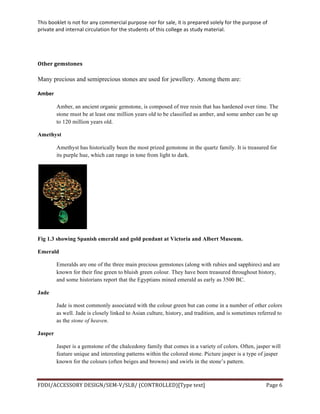 This	
  booklet	
  is	
  not	
  for	
  any	
  commercial	
  purpose	
  nor	
  for	
  sale,	
  it	
  is	
  prepared	
  solely	
  for	
  the	
  purpose	
  of	
  
private	
  and	
  internal	
  circulation	
  for	
  the	
  students	
  of	
  this	
  college	
  as	
  study	
  material.	
  
	
  
	
  
FDDI/ACCESSORY	
  DESIGN/SEM-­‐V/SLB/	
  (CONTROLLED)[Type	
  text]	
   Page	
  6	
  
	
  
	
  
Other	
  gemstones	
  
Many precious and semiprecious stones are used for jewellery. Among them are:
Amber	
  
Amber, an ancient organic gemstone, is composed of tree resin that has hardened over time. The
stone must be at least one million years old to be classified as amber, and some amber can be up
to 120 million years old.
Amethyst
Amethyst has historically been the most prized gemstone in the quartz family. It is treasured for
its purple hue, which can range in tone from light to dark.
Fig 1.3 showing Spanish emerald and gold pendant at Victoria and Albert Museum.
Emerald
Emeralds are one of the three main precious gemstones (along with rubies and sapphires) and are
known for their fine green to bluish green colour. They have been treasured throughout history,
and some historians report that the Egyptians mined emerald as early as 3500 BC.
Jade
Jade is most commonly associated with the colour green but can come in a number of other colors
as well. Jade is closely linked to Asian culture, history, and tradition, and is sometimes referred to
as the stone of heaven.
Jasper
Jasper is a gemstone of the chalcedony family that comes in a variety of colors. Often, jasper will
feature unique and interesting patterns within the colored stone. Picture jasper is a type of jasper
known for the colours (often beiges and browns) and swirls in the stone’s pattern.
 