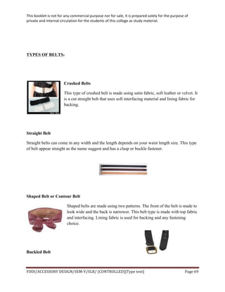 This	
  booklet	
  is	
  not	
  for	
  any	
  commercial	
  purpose	
  nor	
  for	
  sale,	
  it	
  is	
  prepared	
  solely	
  for	
  the	
  purpose	
  of	
  
private	
  and	
  internal	
  circulation	
  for	
  the	
  students	
  of	
  this	
  college	
  as	
  study	
  material.	
  
	
  
	
  
FDDI/ACCESSORY	
  DESIGN/SEM-­‐V/SLB/	
  (CONTROLLED)[Type	
  text]	
   Page	
  69	
  
	
  
TYPES OF BELTS-
Crushed Belts
This type of crushed belt is made using satin fabric, soft leather or velvet. It
is a cut straight belt that uses soft interfacing material and lining fabric for
backing.
Straight Belt
Straight belts can come in any width and the length depends on your waist length size. This type
of belt appear straight as the name suggest and has a clasp or buckle fastener.
Shaped Belt or Contour Belt
Shaped belts are made using two patterns. The front of the belt is made to
look wide and the back is narrower. This belt type is made with top fabric
and interfacing. Lining fabric is used for backing and any fastening
choice.
Buckled Belt
 