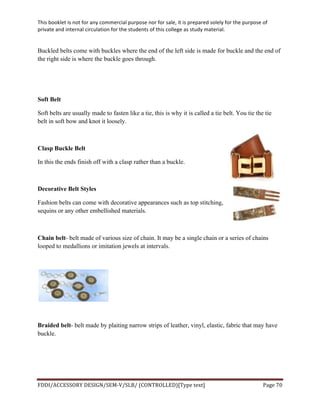 This	
  booklet	
  is	
  not	
  for	
  any	
  commercial	
  purpose	
  nor	
  for	
  sale,	
  it	
  is	
  prepared	
  solely	
  for	
  the	
  purpose	
  of	
  
private	
  and	
  internal	
  circulation	
  for	
  the	
  students	
  of	
  this	
  college	
  as	
  study	
  material.	
  
	
  
	
  
FDDI/ACCESSORY	
  DESIGN/SEM-­‐V/SLB/	
  (CONTROLLED)[Type	
  text]	
   Page	
  70	
  
	
  
Buckled belts come with buckles where the end of the left side is made for buckle and the end of
the right side is where the buckle goes through.
Soft Belt
Soft belts are usually made to fasten like a tie, this is why it is called a tie belt. You tie the tie
belt in soft bow and knot it loosely.
Clasp Buckle Belt
In this the ends finish off with a clasp rather than a buckle.
Decorative Belt Styles
Fashion belts can come with decorative appearances such as top stitching,
sequins or any other embellished materials.
Chain belt- belt made of various size of chain. It may be a single chain or a series of chains
looped to medallions or imitation jewels at intervals.
Braided belt- belt made by plaiting narrow strips of leather, vinyl, elastic, fabric that may have
buckle.
 