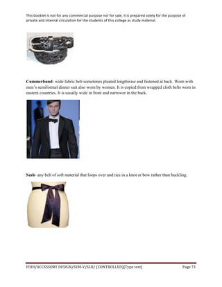 This	
  booklet	
  is	
  not	
  for	
  any	
  commercial	
  purpose	
  nor	
  for	
  sale,	
  it	
  is	
  prepared	
  solely	
  for	
  the	
  purpose	
  of	
  
private	
  and	
  internal	
  circulation	
  for	
  the	
  students	
  of	
  this	
  college	
  as	
  study	
  material.	
  
	
  
	
  
FDDI/ACCESSORY	
  DESIGN/SEM-­‐V/SLB/	
  (CONTROLLED)[Type	
  text]	
   Page	
  71	
  
	
  
Cummerbund- wide fabric belt sometimes pleated lengthwise and fastened at back. Worn with
men’s semiformal dinner suit also worn by women. It is copied from wrapped cloth belts worn in
eastern countries. It is usually wide in front and narrower in the back.
Sash- any belt of soft material that loops over and ties in a knot or bow rather than buckling.
 