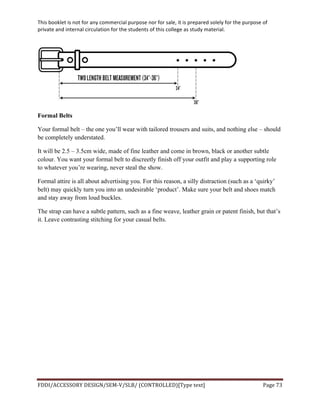 This	
  booklet	
  is	
  not	
  for	
  any	
  commercial	
  purpose	
  nor	
  for	
  sale,	
  it	
  is	
  prepared	
  solely	
  for	
  the	
  purpose	
  of	
  
private	
  and	
  internal	
  circulation	
  for	
  the	
  students	
  of	
  this	
  college	
  as	
  study	
  material.	
  
	
  
	
  
FDDI/ACCESSORY	
  DESIGN/SEM-­‐V/SLB/	
  (CONTROLLED)[Type	
  text]	
   Page	
  73	
  
	
  
Formal Belts
Your formal belt – the one you’ll wear with tailored trousers and suits, and nothing else – should
be completely understated.
It will be 2.5 – 3.5cm wide, made of fine leather and come in brown, black or another subtle
colour. You want your formal belt to discreetly finish off your outfit and play a supporting role
to whatever you’re wearing, never steal the show.
Formal attire is all about advertising you. For this reason, a silly distraction (such as a ‘quirky’
belt) may quickly turn you into an undesirable ‘product’. Make sure your belt and shoes match
and stay away from loud buckles.
The strap can have a subtle pattern, such as a fine weave, leather grain or patent finish, but that’s
it. Leave contrasting stitching for your casual belts.
	
  
	
  
	
  
	
  
	
  
	
  
	
  
	
  
	
  
	
  
 
